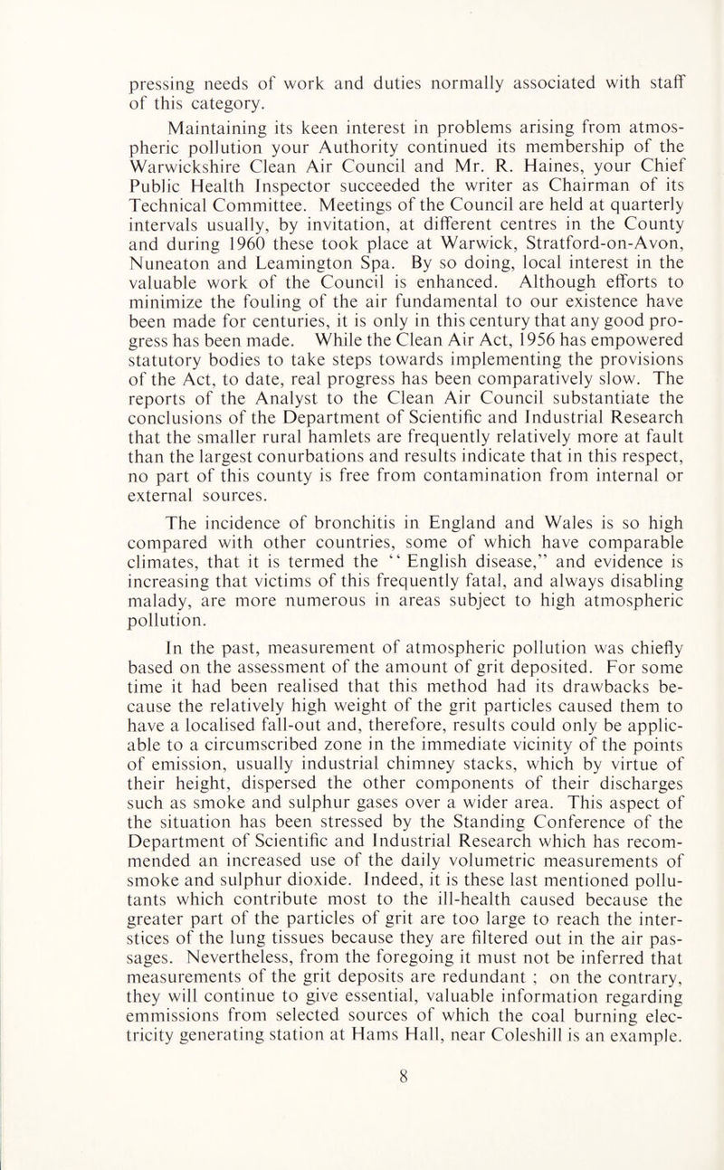 pressing needs of work and duties normally associated with staff of this category. Maintaining its keen interest in problems arising from atmos¬ pheric pollution your Authority continued its membership of the Warwickshire Clean Air Council and Mr. R. Haines, your Chief Public Health Inspector succeeded the writer as Chairman of its Technical Committee. Meetings of the Council are held at quarterly intervals usually, by invitation, at different centres in the County and during 1960 these took place at Warwick, Stratford-on-Avon, Nuneaton and Leamington Spa. By so doing, local interest in the valuable work of the Council is enhanced. Although efforts to minimize the fouling of the air fundamental to our existence have been made for centuries, it is only in this century that any good pro¬ gress has been made. While the Clean Air Act, 1956 has empowered statutory bodies to take steps towards implementing the provisions of the Act, to date, real progress has been comparatively slow. The reports of the Analyst to the Clean Air Council substantiate the conclusions of the Department of Scientific and Industrial Research that the smaller rural hamlets are frequently relatively more at fault than the largest conurbations and results indicate that in this respect, no part of this county is free from contamination from internal or external sources. The incidence of bronchitis in England and Wales is so high compared with other countries, some of which have comparable climates, that it is termed the “ English disease,” and evidence is increasing that victims of this frequently fatal, and always disabling malady, are more numerous in areas subject to high atmospheric pollution. In the past, measurement of atmospheric pollution was chiefly based on the assessment of the amount of grit deposited. For some time it had been realised that this method had its drawbacks be¬ cause the relatively high weight of the grit particles caused them to have a localised fall-out and, therefore, results could only be applic¬ able to a circumscribed zone in the immediate vicinity of the points of emission, usually industrial chimney stacks, which by virtue of their height, dispersed the other components of their discharges such as smoke and sulphur gases over a wider area. This aspect of the situation has been stressed by the Standing Conference of the Department of Scientific and Industrial Research which has recom¬ mended an increased use of the daily volumetric measurements of smoke and sulphur dioxide. Indeed, it is these last mentioned pollu¬ tants which contribute most to the ill-health caused because the greater part of the particles of grit are too large to reach the inter¬ stices of the lung tissues because they are filtered out in the air pas¬ sages. Nevertheless, from the foregoing it must not be inferred that measurements of the grit deposits are redundant ; on the contrary, they will continue to give essential, valuable information regarding emmissions from selected sources of which the coal burning elec¬ tricity generating station at Hams Hall, near Coleshill is an example.