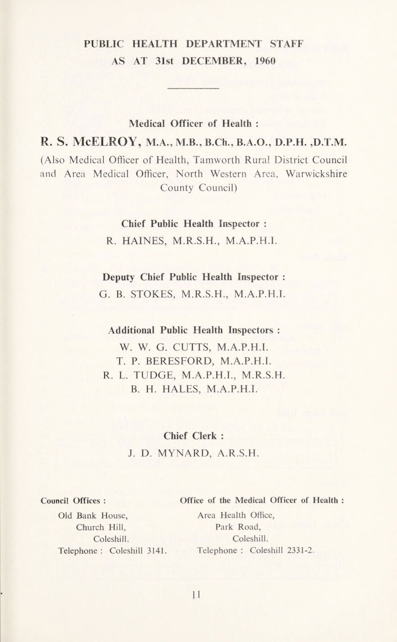 PUBLIC HEALTH DEPARTMENT STAFF AS AT 31st DECEMBER, 1960 Medical Officer of Health : R. S. McELROY, M.A., M.B., B.Ch., B.A.O., D.P.H. ,D.T.M. (Also Medical Officer of Health, Tamworth Rural District Council and Area Medical Officer, North Western Area, Warwickshire County Council) Chief Public Health Inspector : R. HAINES, M.R.S.H., M.A.P.H.I. Deputy Chief Public Health Inspector : G. B. STOKES, M.R.S.H., M.A.P.H.T. Additional Public Health Inspectors : W. W. G. CUTTS, M.A.P.H.I. T. P. BERESFORD, M.A.P.H.I. R. L. TUDGE, M.A.P.H.T., M.R.S.H. B. H. HALES, M.A.P.H.I. Chief Clerk : j. D. MYNARD, A.R.S.H. Council Offices : Office of the Medical Officer of Health : Old Bank House, Church Hill, Coleshill. Telephone : Coleshill 3141. Area Health Office, Park Road, Coleshill. Telephone : Coleshill 2331-2.