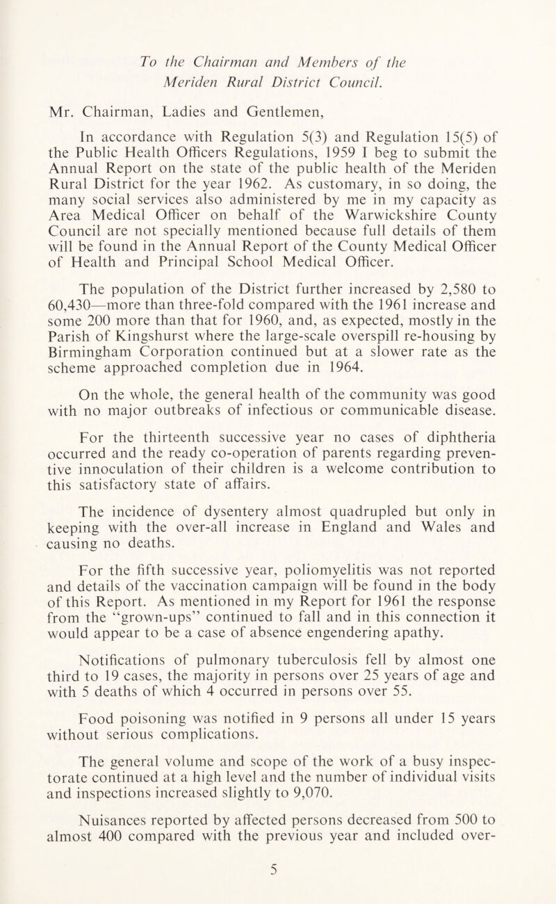 To the Chairman and Members of the Meriden Rural District Council. Mr. Chairman, Ladies and Gentlemen, In accordance with Regulation 5(3) and Regulation 15(5) of the Public Health Officers Regulations, 1959 I beg to submit the Annual Report on the state of the public health of the Meriden Rural District for the year 1962. As customary, in so doing, the many social services also administered by me in my capacity as Area Medical Officer on behalf of the Warwickshire County Council are not specially mentioned because full details of them will be found in the Annual Report of the County Medical Officer of Health and Principal School Medical Officer. The population of the District further increased by 2,580 to 60,430—more than three-fold compared with the 1961 increase and some 200 more than that for 1960, and, as expected, mostly in the Parish of Kingshurst where the large-scale overspill re-housing by Birmingham Corporation continued but at a slower rate as the scheme approached completion due in 1964. On the whole, the general health of the community was good with no major outbreaks of infectious or communicable disease. For the thirteenth successive year no cases of diphtheria occurred and the ready co-operation of parents regarding preven¬ tive innoculation of their children is a welcome contribution to this satisfactory state of affairs. The incidence of dysentery almost quadrupled but only in keeping with the over-all increase in England and Wales and causing no deaths. For the fifth successive year, poliomyelitis was not reported and details of the vaccination campaign will be found in the body of this Report. As mentioned in my Report for 1961 the response from the “grown-ups” continued to fall and in this connection it would appear to be a case of absence engendering apathy. Notifications of pulmonary tuberculosis fell by almost one third to 19 cases, the majority in persons over 25 years of age and with 5 deaths of which 4 occurred in persons over 55. Food poisoning was notified in 9 persons all under 15 years without serious complications. The general volume and scope of the work of a busy inspec¬ torate continued at a high level and the number of individual visits and inspections increased slightly to 9,070. Nuisances reported by affected persons decreased from 500 to almost 400 compared with the previous year and included over-