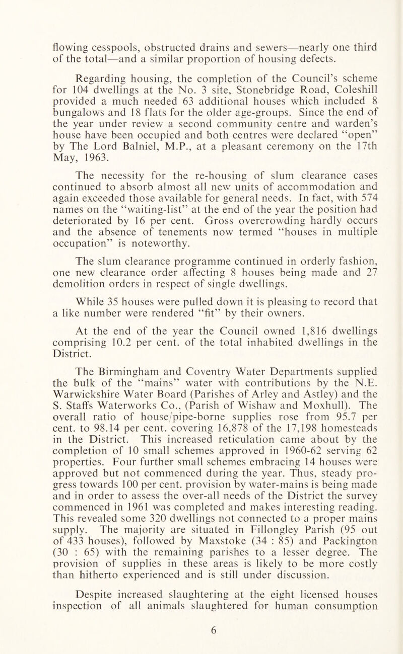 flowing cesspools, obstructed drains and sewers—nearly one third of the total—and a similar proportion of housing defects. Regarding housing, the completion of the Council’s scheme for 104 dwellings at the No. 3 site, Stonebridge Road, Coleshill provided a much needed 63 additional houses which included 8 bungalows and 18 flats for the older age-groups. Since the end of the year under review a second community centre and warden’s house have been occupied and both centres were declared “open” by The Lord Balniel, M.P., at a pleasant ceremony on the 17th May, 1963. The necessity for the re-housing of slum clearance cases continued to absorb almost all nev/ units of accommodation and again exceeded those available for general needs. In fact, with 574 names on the “waiting-list” at the end of the year the position had deteriorated by 16 per cent. Gross overcrowding hardly occurs and the absence of tenements now termed “houses in multiple occupation” is noteworthy. The slum clearance programme continued in orderly fashion, one new clearance order affecting 8 houses being made and 27 demolition orders in respect of single dwellings. While 35 houses were pulled down it is pleasing to record that a like number were rendered “fit” by their owners. At the end of the year the Council owned 1,816 dwellings comprising 10.2 per cent, of the total inhabited dwellings in the District. The Birmingham and Coventry Water Departments supplied the bulk of the “mains” water with contributions by the N.E. Warwickshire Water Board (Parishes of Arley and Astley) and the S. Staffs Waterworks Co., (Parish of Wishaw and Moxhull). The overall ratio of house/pipe-borne supplies rose from 95.7 per cent, to 98.14 per cent, covering 16,878 of the 17,198 homesteads in the District. This increased reticulation came about by the completion of 10 small schemes approved in 1960-62 serving 62 properties. Four further small schemes embracing 14 houses were approved but not commenced during the year. Thus, steady pro¬ gress towards 100 per cent, provision by water-mains is being made and in order to assess the over-all needs of the District the survey commenced in 1961 was completed and makes interesting reading. This revealed some 320 dwellings not connected to a proper mains supply. The majority are situated in Fillongley Parish (95 out of 433 houses), followed by Maxstoke (34 : 85) and Packington (30 : 65) with the remaining parishes to a lesser degree. The provision of supplies in these areas is likely to be more costly than hitherto experienced and is still under discussion. Despite increased slaughtering at the eight licensed houses inspection of all animals slaughtered for human consumption