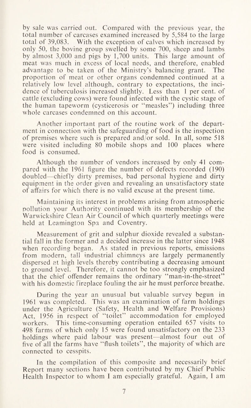 by sale was carried out. Compared with the previous year, the total number of carcases examined increased by 5,584 to the large total of 39,083. With the exception of calves which increased by only 50, the bovine group swelled by some 700, sheep and lambs by almost 3,000 and pigs by 1,700 units. This large amount of meat was much in excess of local needs, and therefore, enabled advantage to be taken of the Ministry’s balancing grant. The proportion of meat or other organs condemned continued at a relatively low level although, contrary to expectations, the inci¬ dence of tuberculosis increased slightly. Less than 1 per cent, of cattle (excluding cows) were found infected with the cystic stage of the human tapeworm (cysticerosis or “measles”) including three whole carcases condemned on this account. Another important part of the routine work of the depart¬ ment in connection with the safeguarding of food is the inspection of premises where such is prepared and/or sold. In all, some 518 were visited including 80 mobile shops and 100 places where food is consumed. Although the number of vendors increased by only 41 com¬ pared with the 1961 figure the number of defects recorded (190) doubled—chiefly dirty premises, bad personal hygiene and dirty equipment in the order given and revealing an unsatisfactory state of affairs for which there is no valid excuse at the present time. Maintaining its interest in problems arising from atmospheric pollution your Authority continued with its membership of the Warwickshire Clean Air Council of which quarterly meetings were held at Leamington Spa and Coventry. Measurement of grit and sulphur dioxide revealed a substan¬ tial fall in the former and a decided increase in the latter since 1948 when recording began. As stated in previous reports, emissions from modern, tall industrial chimneys are largely permanently dispersed at high levels thereby contributing a decreasing amount to ground level. Therefore, it cannot be too strongly emphasized that the chief offender remains the ordinary “man-in-the-street” with his domestic fireplace fouling the air he must perforce breathe. During the year an unusual but valuable survey begun in 1961 was completed. This was an examination of farm holdings under the Agriculture (Safety, Health and Welfare Provisions) Act, 1956 in respect of “toilet” accommodation for employed workers. This time-consuming operation entailed 657 visits to 498 farms of which only 15 were found unsatisfactory on the 233 holdings where paid labour was present—almost four out of five of all the farms have “flush toilets”, the majority of which are connected to cesspits. In the compilation of this composite and necessarily brief Report many sections have been contributed by my Chief Public Health Inspector to whom I am especially grateful. Again, I am