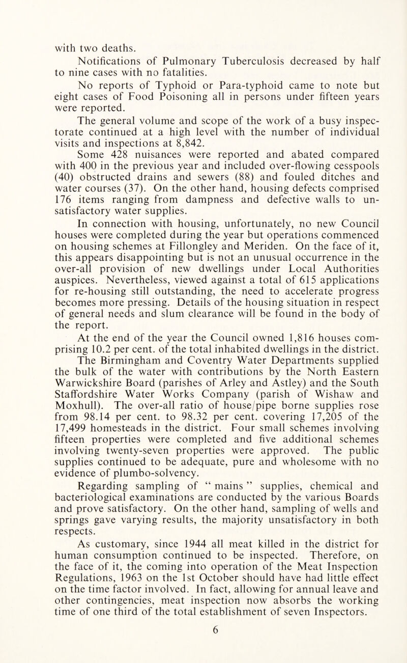 with two deaths. Notifications of Pulmonary Tuberculosis decreased by half to nine cases with no fatalities. No reports of Typhoid or Para-typhoid came to note but eight cases of Food Poisoning all in persons under fifteen years were reported. The general volume and scope of the work of a busy inspec¬ torate continued at a high level with the number of individual visits and inspections at 8,842. Some 428 nuisances were reported and abated compared with 400 in the previous year and included over-flowing cesspools (40) obstructed drains and sewers (88) and fouled ditches and water courses (37). On the other hand, housing defects comprised 176 items ranging from dampness and defective walls to un¬ satisfactory water supplies. In connection with housing, unfortunately, no new Council houses were completed during the year but operations commenced on housing schemes at Fillongley and Meriden. On the face of it, this appears disappointing but is not an unusual occurrence in the over-all provision of new dwellings under Local Authorities auspices. Nevertheless, viewed against a total of 615 applications for re-housing still outstanding, the need to accelerate progress becomes more pressing. Details of the housing situation in respect of general needs and slum clearance will be found in the body of the report. At the end of the year the Council owned 1,816 houses com¬ prising 10.2 per cent, of the total inhabited dwellings in the district. The Birmingham and Coventry Water Departments supplied the bulk of the water with contributions by the North Eastern Warwickshire Board (parishes of Arley and Astley) and the South Staffordshire Water Works Company (parish of Wishaw and Moxhull). The over-all ratio of house/pipe borne supplies rose from 98.14 per cent, to 98.32 per cent, covering 17,205 of the 17,499 homesteads in the district. Four small schemes involving fifteen properties were completed and five additional schemes involving twenty-seven properties were approved. The public supplies continued to be adequate, pure and wholesome with no evidence of plumbo-solvency. Regarding sampling of “ mains ” supplies, chemical and bacteriological examinations are conducted by the various Boards and prove satisfactory. On the other hand, sampling of wells and springs gave varying results, the majority unsatisfactory in both respects. As customary, since 1944 all meat killed in the district for human consumption continued to be inspected. Therefore, on the face of it, the coming into operation of the Meat Inspection Regulations, 1963 on the 1st October should have had little effect on the time factor involved. In fact, allowing for annual leave and other contingencies, meat inspection now absorbs the working time of one third of the total establishment of seven Inspectors.