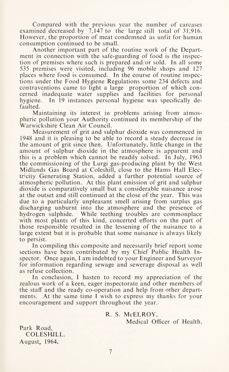 Compared with the previous year the number of carcases examined decreased by 7,147 to the large still total of 31,916. However, the proportion of meat condemned as unfit for human consumption continued to be small. Another important part of the routine work of the Depart¬ ment in connection with the safe-guarding of food is the inspec¬ tion of premises where such is prepared and/or sold. In all some 535 premises were visited, including 96 mobile shops and 127 places where food is consumed. In the course of routine inspec¬ tions under the Food Hygiene Regulations some 234 defects and contraventions came to light a large proportion of which con¬ cerned inadequate water supplies and facilities for personal hygiene. In 19 instances personal hygiene was specifically de¬ faulted. Maintaining its interest in problems arising from atmos¬ pheric pollution your Authority continued its membership of the Warwickshire Clean Air Council. Measurement of grit and sulphur dioxide was commenced in 1948 and it is pleasing to be able to record a steady decrease in the amount of grit since then. Unfortunately, little change in the amount of sulphur dioxide in the atmosphere is apparent and this is a problem which cannot be readily solved. In July, 1963 the commissioning of the Lurgi gas-producing plant by the West Midlands Gas Board at Coleshill, close to the Hams Hall Elec¬ tricity Generating Station, added a further potential source of atmospheric pollution. At this plant emission of grit and sulphur dioxide is comparatively small but a considerable nuisance arose at the outset and still continued at the close of the year. This was due to a particularly unpleasant smell arising from surplus gas discharging unburnt into the atmosphere and the presence of hydrogen sulphide. While teething troubles are commonplace with most plants of this kind, concerted efforts on the part of those responsible resulted in the lessening of the nuisance to a large extent but it is probable that some nuisance is always likely to persist. In compiling this composite and necessarily brief report some sections have been contributed by my Chief Public Health In¬ spector. Once again, I am indebted to your Engineer and Surveyor for information regarding sewage and sewerage disposal as well as refuse collection. In conclusion, I hasten to record my appreciation of the zealous work of a keen, eager inspectorate and other members of the staff and the ready co-operation and help from other depart¬ ments. At the same time I wish to express my thanks for your encouragement and support throughout the year. R. S. McELROY, Medical Officer of Health. Park Road, COLESHJLL. August, 1964.