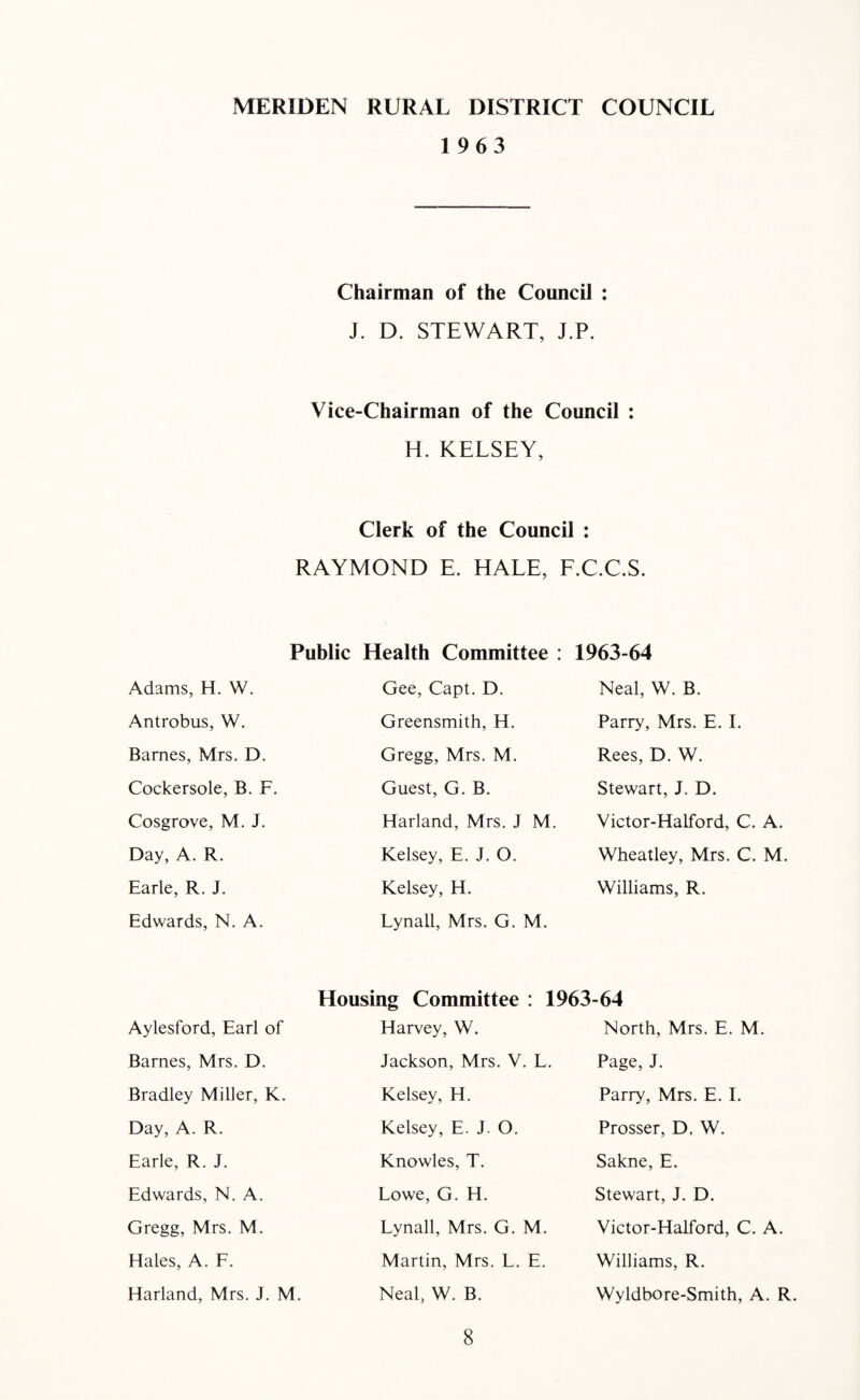 MERIDEN RURAL DISTRICT COUNCIL 1963 Chairman of the Council : J. D. STEWART, J.P. Vice-Chairman of the Council : H. KELSEY, Clerk of the Council : RAYMOND E. HALE, F.C.C.S. Public Health Committee : 1963-64 Adams, H. W. Antrobus, W. Bames, Mrs. D. Cockersole, B. F Cosgrove, M. J. Day, A. R. Earle, R. J. Edwards, N. A. Gee, Capt. D. Greensmith, H. Gregg, Mrs. M. Guest, G. B. Harland, Mrs. J M. Kelsey, E. J. O. Kelsey, H. Lynall, Mrs. G. M. Neal, W. B. Parry, Mrs. E. I. Rees, D. W. Stewart, J. D. Victor-Halford, C. A. Wheatley, Mrs. C. M. Williams, R. Housing Committee : 1963-64 Aylesford, Earl of Barnes, Mrs. D. Bradley Miller, K. Day, A. R. Earle, R. J. Edwards, N. A. Gregg, Mrs. M. Hales, A. F. Harland, Mrs. J. M. Harvey, W. Jackson, Mrs. V. L. Kelsey, H. Kelsey, E. J. O. Knowles, T. Lowe, G. H. Lynall, Mrs. G. M. Martin, Mrs. L. E. Neal, W. B. North, Mrs. E. M. Page, J. Parry, Mrs. E. I. Prosser, D. W. Sakne, E. Stewart, J. D. Victor-Halford, C. A. Williams, R. Wyldbore-Smith, A. R.