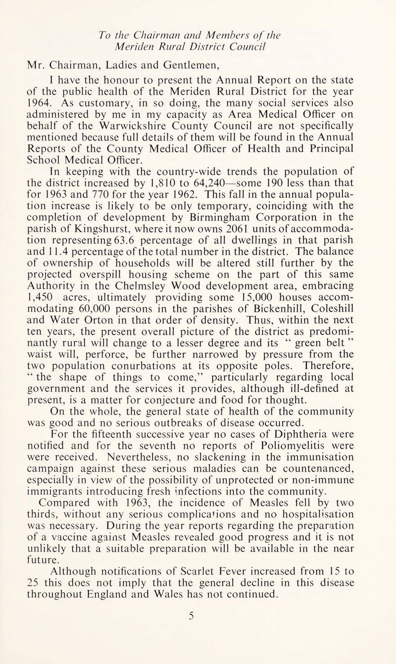 To the Chairman and Members of the Meriden Rural District Council Mr. Chairman, Ladies and Gentlemen, I have the honour to present the Annual Report on the state of the public health of the Meriden Rural District for the year 1964. As customary, in so doing, the many social services also administered by me in my capacity as Area Medical Officer on behalf of the Warwickshire County Council are not specifically mentioned because full details of them will be found in the Annual Reports of the County Medical Officer of Health and Principal School Medical Officer. In keeping with the country-wide trends the population of the district increased by 1,810 to 64,240—some 190 less than that for 1963 and 770 for the year 1962. This fall in the annual popula¬ tion increase is likely to be only temporary, coinciding with the completion of development by Birmingham Corporation in the parish of Kingshurst, where it now owns 2061 units of accommoda¬ tion representing 63.6 percentage of all dwellings in that parish and 11.4 percentage of the total number in the district. The balance of ownership of households will be altered still further by the projected overspill housing scheme on the part of this same Authority in the Chelmsley Wood development area, embracing 1,450 acres, ultimately providing some 15,000 houses accom¬ modating 60,000 persons in the parishes of Bickenhill, Coleshill and Water Orton in that order of density. Thus, within the next ten years, the present overall picture of the district as predomi¬ nantly rural will change to a lesser degree and its “ green belt ” waist will, perforce, be further narrowed by pressure from the two population conurbations at its opposite poles. Therefore, “ the shape of things to come,” particularly regarding local government and the services it provides, although ill-defined at present, is a matter for conjecture and food for thought. On the whole, the general state of health of the community was good and no serious outbreaks of disease occurred. For the fifteenth successive year no cases of Diphtheria were notified and for the seventh no reports of Poliomyelitis were were received. Nevertheless, no slackening in the immunisation campaign against these serious maladies can be countenanced, especially in view of the possibility of unprotected or non-immune immigrants introducing fresh infections into the community. Compared with 1963, the incidence of Measles fell by two thirds, without any serious complications and no hospitalisation was necessary. During the year reports regarding the preparation of a vaccine against Measles revealed good progress and it is not unlikely that a suitable preparation will be available in the near future. Although notifications of Scarlet Fever increased from 15 to 25 this does not imply that the general decline in this disease throughout England and Wales has not continued.