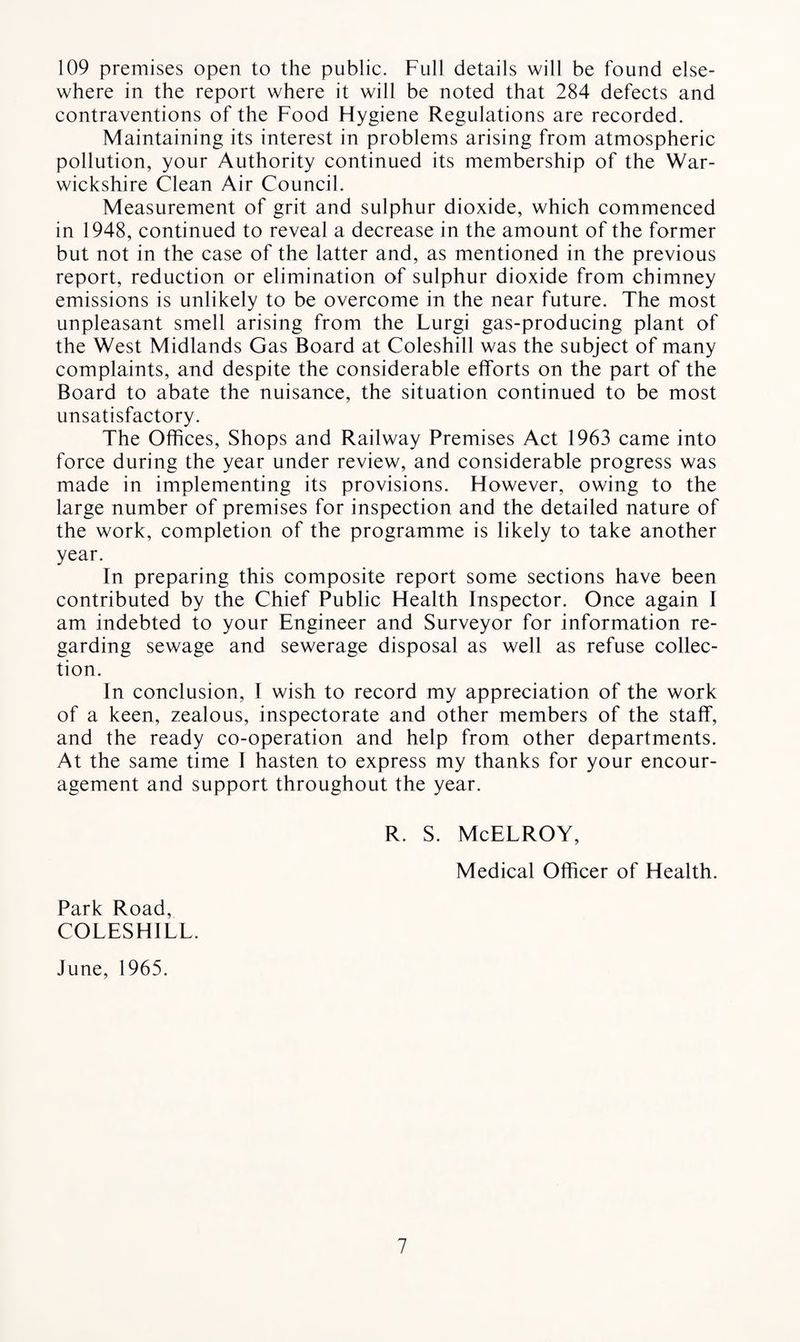 109 premises open to the public. Full details will be found else¬ where in the report where it will be noted that 284 defects and contraventions of the Food Flygiene Regulations are recorded. Maintaining its interest in problems arising from atmospheric pollution, your Authority continued its membership of the War¬ wickshire Clean Air Council. Measurement of grit and sulphur dioxide, which commenced in 1948, continued to reveal a decrease in the amount of the former but not in the case of the latter and, as mentioned in the previous report, reduction or elimination of sulphur dioxide from chimney emissions is unlikely to be overcome in the near future. The most unpleasant smell arising from the Lurgi gas-producing plant of the West Midlands Gas Board at Coleshill was the subject of many complaints, and despite the considerable efforts on the part of the Board to abate the nuisance, the situation continued to be most unsatisfactory. The Offices, Shops and Railway Premises Act 1963 came into force during the year under review, and considerable progress was made in implementing its provisions. However, owing to the large number of premises for inspection and the detailed nature of the work, completion of the programme is likely to take another year. In preparing this composite report some sections have been contributed by the Chief Public Health Inspector. Once again I am indebted to your Engineer and Surveyor for information re¬ garding sewage and sewerage disposal as well as refuse collec¬ tion. In conclusion, I wish to record my appreciation of the work of a keen, zealous, inspectorate and other members of the staff, and the ready co-operation and help from other departments. At the same time I hasten to express my thanks for your encour¬ agement and support throughout the year. R. S. McELROY, Medical Officer of Health. Park Road, COLESHILL. June, 1965.