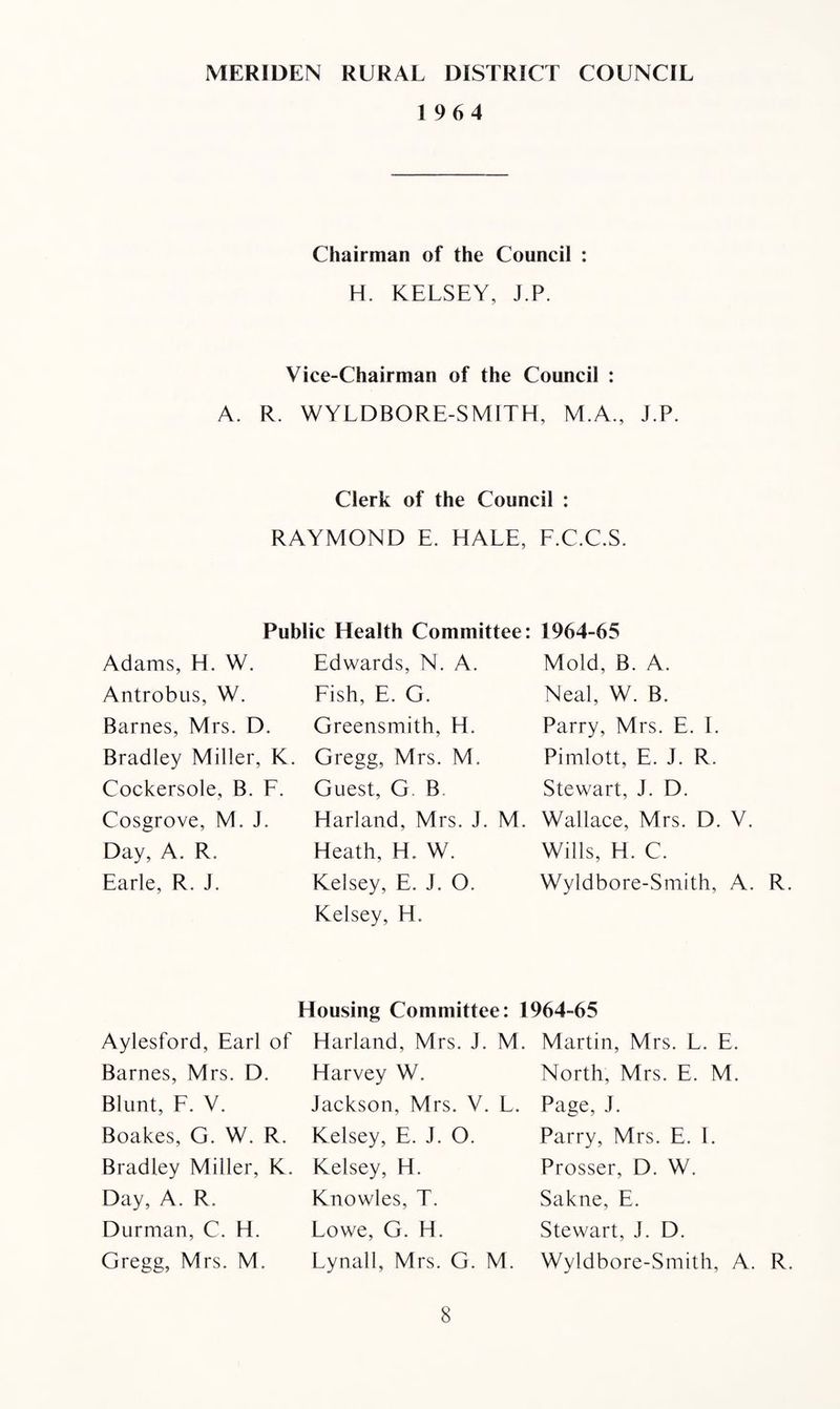 MERIDEN RURAL DISTRICT COUNCIL 1964 Chairman of the Council : H. KELSEY, j.P. Vice-Chairman of the Council : A. R. WYLD BO RE-SMITH, M.A., J.P. Clerk of the Council : RAYMOND E. HALE, F.C.C.S. Public Health Committee: 1964-65 Adams, H. W. Edwards, N. A. Mold, B. A. Antrobus, W. Fish, E. G. Neal, W. B. Barnes, Mrs. D. Greensmith, H. Parry, Mrs. E. I. Bradley Miller, K. Gregg, Mrs. M. Pimlott, E. J. R. Cockersole, B. F. Guest, G. B. Stewart, J. D. Cosgrove, M. J. Harland, Mrs. J. M. Wallace, Mrs. D. V. Day, A. R. Heath, H. W. Wills, H. C. Earle, R. J. Kelsey, E. J. O. Wyldbore-Smith, A. R. Kelsey, H. Aylesford, Earl of Barnes, Mrs. D. Blunt, F. V. Boakes, G. W. R. Bradley Miller, K. Day, A. R. Durman, C. H. Gregg, Mrs. M. Housing Committee: 1964-65 Harland, Mrs. J. M. Harvey W. Jackson, Mrs. V. L. Kelsey, E. J. O. Kelsey, H. Knowles, T. Lowe, G. H. Lynall, Mrs. G. M. Martin, Mrs. L. E. North, Mrs. E. M. Page, J. Parry, Mrs. E. I. Prosser, D. W. Sakne, E. Stewart, J. D. Wyldbore-Smith, A. R.