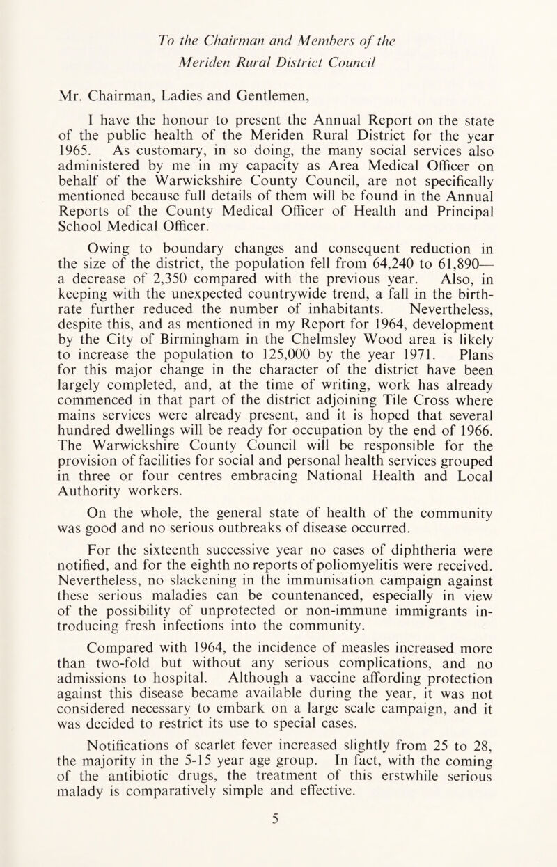 To the Chairman and Members of the Meriden Rural District Council Mr. Chairman, Ladies and Gentlemen, I have the honour to present the Annual Report on the state of the public health of the Meriden Rural District for the year 1965. As customary, in so doing, the many social services also administered by me in my capacity as Area Medical Officer on behalf of the Warwickshire County Council, are not specifically mentioned because full details of them will be found in the Annual Reports of the County Medical Officer of Health and Principal School Medical Officer. Owing to boundary changes and consequent reduction in the size of the district, the population fell from 64,240 to 61,890— a decrease of 2,350 compared with the previous year. Also, in keeping with the unexpected countrywide trend, a fall in the birth¬ rate further reduced the number of inhabitants. Nevertheless, despite this, and as mentioned in my Report for 1964, development by the City of Birmingham in the Chelmsley Wood area is likely to increase the population to 125,000 by the year 1971. Plans for this major change in the character of the district have been largely completed, and, at the time of writing, work has already commenced in that part of the district adjoining Tile Cross where mains services were already present, and it is hoped that several hundred dwellings will be ready for occupation by the end of 1966. The Warwickshire County Council will be responsible for the provision of facilities for social and personal health services grouped in three or four centres embracing National Health and Local Authority workers. On the whole, the general state of health of the community was good and no serious outbreaks of disease occurred. For the sixteenth successive year no cases of diphtheria were notified, and for the eighth no reports of poliomyelitis were received. Nevertheless, no slackening in the immunisation campaign against these serious maladies can be countenanced, especially in view of the possibility of unprotected or non-immune immigrants in¬ troducing fresh infections into the community. Compared with 1964, the incidence of measles increased more than two-fold but without any serious complications, and no admissions to hospital. Although a vaccine affording protection against this disease became available during the year, it was not considered necessary to embark on a large scale campaign, and it was decided to restrict its use to special cases. Notifications of scarlet fever increased slightly from 25 to 28, the majority in the 5-15 year age group. In fact, with the coming of the antibiotic drugs, the treatment of this erstwhile serious malady is comparatively simple and effective.