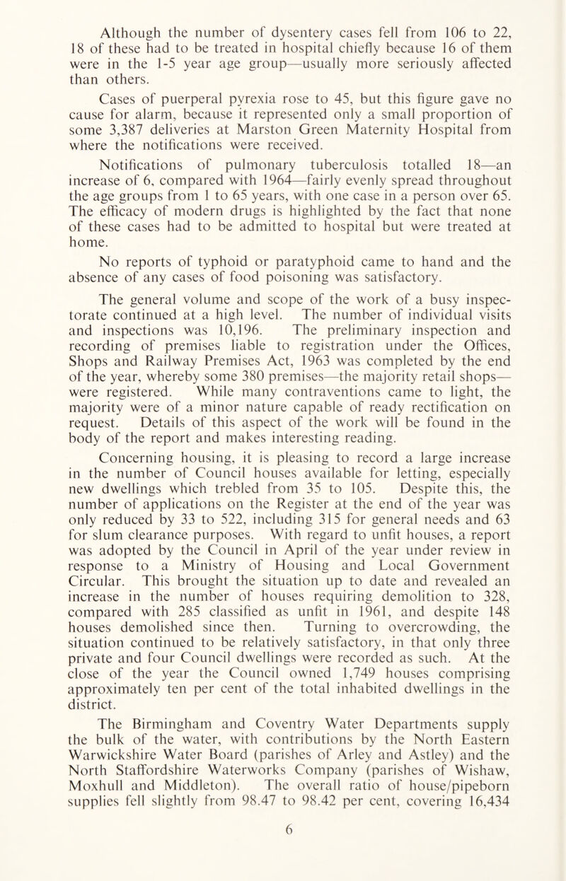 Although the number of dysentery cases fell from 106 to 22, 18 of these had to be treated in hospital chiefly because 16 of them were in the 1-5 year age group—usually more seriously affected than others. Cases of puerperal pyrexia rose to 45, but this figure gave no cause for alarm, because it represented only a small proportion of some 3,387 deliveries at Marston Green Maternity Hospital from where the notifications were received. Notifications of pulmonary tuberculosis totalled 18—an increase of 6, compared with 1964—fairly evenly spread throughout the age groups from 1 to 65 years, with one case in a person over 65. The efficacy of modern drugs is highlighted by the fact that none of these cases had to be admitted to hospital but were treated at home. No reports of typhoid or paratyphoid came to hand and the absence of any cases of food poisoning was satisfactory. The general volume and scope of the work of a busy inspec¬ torate continued at a high level. The number of individual visits and inspections was 10,196. The preliminary inspection and recording of premises liable to registration under the Offices, Shops and Railway Premises Act, 1963 was completed by the end of the year, whereby some 380 premises—the majority retail shops— were registered. While many contraventions came to light, the majority were of a minor nature capable of ready rectification on request. Details of this aspect of the work will be found in the body of the report and makes interesting reading. Concerning housing, it is pleasing to record a large increase in the number of Council houses available for letting, especially new dwellings which trebled from 35 to 105. Despite this, the number of applications on the Register at the end of the year was only reduced by 33 to 522, including 315 for general needs and 63 for slum clearance purposes. With regard to unfit houses, a report was adopted by the Council in April of the year under review in response to a Ministry of Housing and Local Government Circular. This brought the situation up to date and revealed an increase in the number of houses requiring demolition to 328, compared with 285 classified as unfit in 1961, and despite 148 houses demolished since then. Turning to overcrowding, the situation continued to be relatively satisfactory, in that only three private and four Council dwellings were recorded as such. At the close of the year the Council owned 1,749 houses comprising approximately ten per cent of the total inhabited dwellings in the district. The Birmingham and Coventry Water Departments supply the bulk of the water, with contributions by the North Eastern Warwickshire Water Board (parishes of Arley and Astley) and the North Staffordshire Waterworks Company (parishes of Wishaw, Moxhull and Middleton). The overall ratio of house/pipeborn supplies fell slightly from 98.47 to 98.42 per cent, covering 16,434