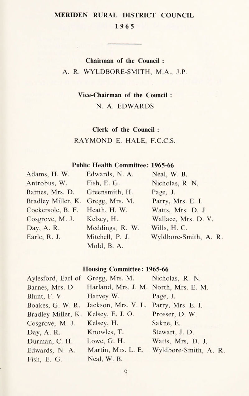 MERIDEN RURAL DISTRICT COUNCIL 1965 Chairman of the Council : A. R. WYLDBORE-SMITH, M.A., J.P. Vice-Chairman of the Council : N. A. EDWARDS Clerk of the Council : RAYMOND E. HALE, F.C.C.S. Public Health Committee: Adams, H. W. Antrobus, W. Barnes, Mrs. D. Bradley Miller, K. Cockersole, B. F. Cosgrove, M. J. Day, A. R. Earle, R. J. Edwards, N. A. Fish, E. G. Greensmith, H. Gregg, Mrs. M. Heath, H. W. Kelsey, H. Meddings, R. W. Mitchell, P. J. Mold, B. A. 1965-66 Neal, W. B. Nicholas, R. N. Page, J. Parry, Mrs. E. I. Watts, Mrs. D. J. Wallace, Mrs. D. V. Wills, H. C. Wyldbore-Smith, A. R. Housing Committee: 1965-66 Aylesford, Earl of Barnes, Mrs. D. Blunt, F. V. Boakes, G. W. R. Bradley Miller, K. Cosgrove, M. J. Day, A. R. Durman, C. H. Edwards, N. A. Fish, E. G. Gregg, Mrs. M. Harland, Mrs. J. M. Harvey W. Jackson, Mrs. V. L. Kelsey, E. J. O. Kelsey, H. Knowles, T. Lowe, G. H. Martin, Mrs. L. E. Neal, W. B. Nicholas, R. N. North, Mrs. E. M. Page, J. Parry, Mrs. E. I. Prosser, D. W. Sakne, E. Stewart, J. D. Watts, Mrs, D. J. Wyldbore-Smith, A. R.