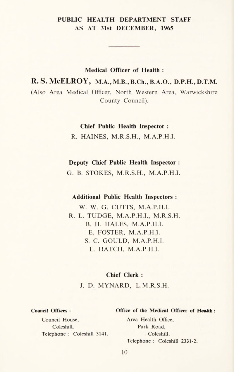 PUBLIC HEALTH DEPARTMENT STAFF AS AT 31st DECEMBER, 1965 Medical Officer of Health : (Also Area Medical Officer, North Western Area, Warwickshire County Council). Chief Public Health Inspector : R. HAINES, M.R.S.H., M.A.P.H.I. Deputy Chief Public Health Inspector : G. B. STOKES, M.R.S.H., M.A.P.H.I. Additional Public Health Inspectors : W. W. G. CUTTS, M.A.P.H.I. R. L. TUDGE, M.A.P.H.I., M.R.S.H. B. H. HALES, M.A.P.H.I. E. FOSTER, M.A.P.H.I. S. C. GOULD, M.A.P.H.I. L. HATCH, M.A.P.H.I. Chief Clerk : J. D. MYNARD, L.M.R.S.H. Council Offices : Council House, Office of the Medical Officer of Health : Area Health Office, ColeshilL. Telephone : Coleshill 3141. Park Road, Coleshill. Telephone : Coleshill 2331-2.