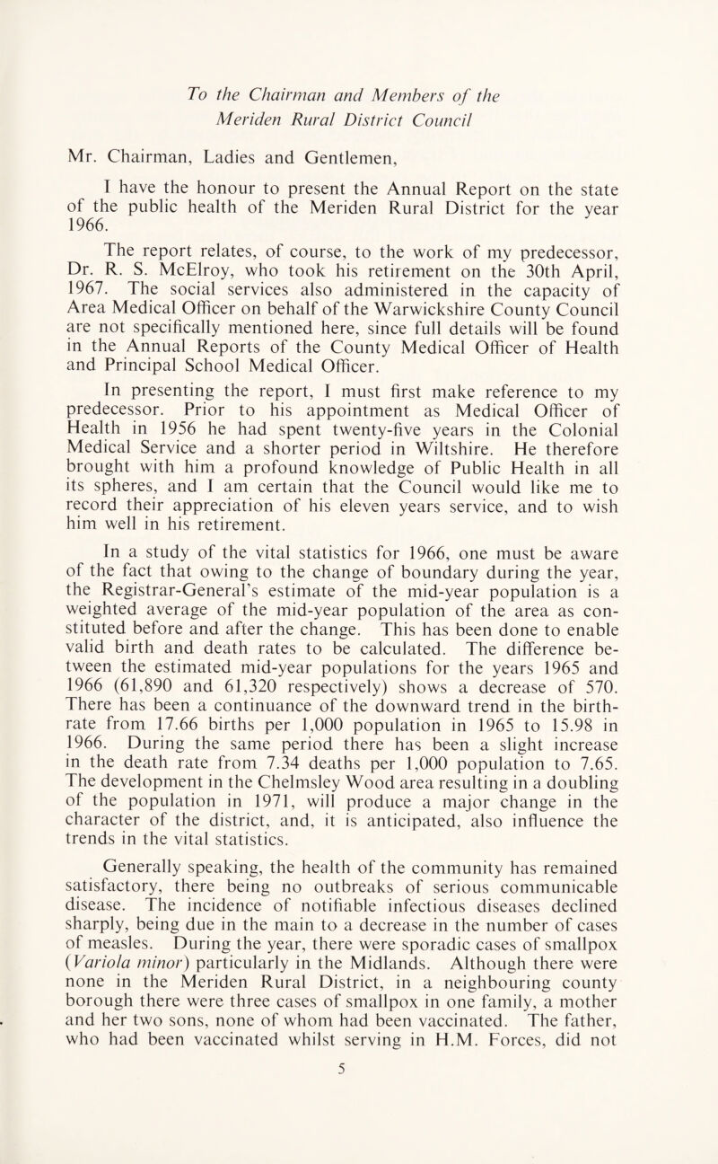 To the Chairman and Members of the Meriden Rural District Council Mr. Chairman, Ladies and Gentlemen, T have the honour to present the Annual Report on the state of the public health of the Meriden Rural District for the year 1966. The report relates, of course, to the work of my predecessor, Dr. R. S. McElroy, who took his retirement on the 30th April, 1967. The social services also administered in the capacity of Area Medical Officer on behalf of the Warwickshire County Council are not specifically mentioned here, since full details will be found in the Annual Reports of the County Medical Officer of Health and Principal School Medical Officer. In presenting the report, I must first make reference to my predecessor. Prior to his appointment as Medical Officer of Health in 1956 he had spent twenty-five years in the Colonial Medical Service and a shorter period in Wiltshire. He therefore brought with him a profound knowledge of Public Health in all its spheres, and I am certain that the Council would like me to record their appreciation of his eleven years service, and to wish him well in his retirement. fn a study of the vital statistics for 1966, one must be aware of the fact that owing to the change of boundary during the year, the Registrar-General’s estimate of the mid-year population is a weighted average of the mid-year population of the area as con¬ stituted before and after the change. This has been done to enable valid birth and death rates to be calculated. The difference be¬ tween the estimated mid-year populations for the years 1965 and 1966 (61,890 and 61,320 respectively) shows a decrease of 570. There has been a continuance of the downward trend in the birth¬ rate from 17.66 births per 1,000 population in 1965 to 15.98 in 1966. During the same period there has been a slight increase in the death rate from 7.34 deaths per 1,000 population to 7.65. The development in the Chelmsley Wood area resulting in a doubling of the population in 1971, will produce a major change in the character of the district, and, it is anticipated, also influence the trends in the vital statistics. Generally speaking, the health of the community has remained satisfactory, there being no outbreaks of serious communicable disease. The incidence of notifiable infectious diseases declined sharply, being due in the main to a decrease in the number of cases of measles. During the year, there were sporadic cases of smallpox (Variola minor) particularly in the Midlands. Although there were none in the Meriden Rural District, in a neighbouring county borough there were three cases of smallpox in one family, a mother and her two sons, none of whom had been vaccinated. The father, who had been vaccinated whilst serving in H.M. Forces, did not