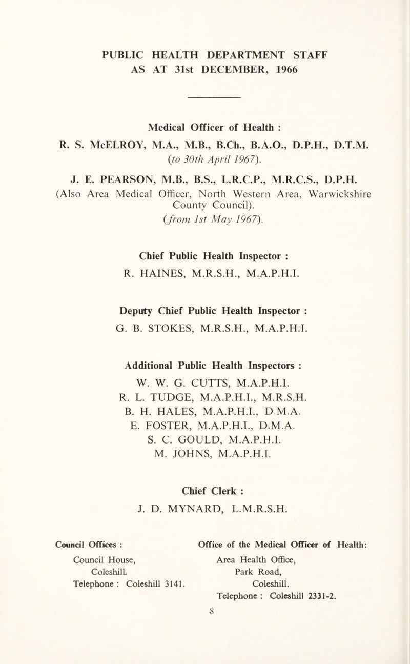 PUBLIC HEALTH DEPARTMENT STAFF AS AT 31st DECEMBER, 1966 Medical Officer of Health : R. S. McELROY, M.A., M.B., B.Ch., B.A.O., D.P.H., D.T.M. {to 30th April 1967). J. E. PEARSON, M.B., B.S., L.R.C.P., M.R.C.S., D.P.H. (Also Area Medical Officer, North Western Area, Warwickshire County Council). {from 1st May 1967). Chief Public Health Inspector : R. HAINES, M.R.S.H., M.A.P.H.I. Deputy Chief Public Health Inspector : G. B. STOKES, M.R.S.H., M.A.P.H.I. Additional Public Health Inspectors : W. W. G. CUTTS, M.A.P.H.I. R. L. TUDGE, M.A.P.H.I., M.R.S.H. B. H. HALES, M.A.P.H.I., D M.A. E. FOSTER, M.A.P.H.I., D.M.A. S. C. GOULD, M.A.P.H.I. M. JOHNS, M.A.P.H.I. Chief Clerk : J. D. MYNARD, L.M.R.S.H. Council Offices : Office of the Medical Officer of Health: Council House, ColeshilL Telephone : Coleshill 3141. Area Health Office, Park Road, Coleshill. Telephone : Coleshill 2331-2.