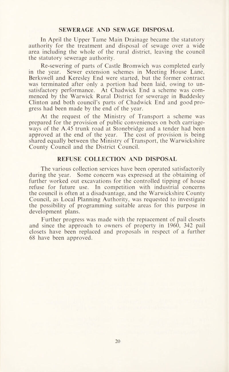 SEWERAGE AND SEWAGE DISPOSAL In April the Upper Tame Main Drainage became the statutory authority for the treatment and disposal of sewage over a wide area including the whole of the rural district, leaving the council the statutory sewerage authority. Re-sewering of parts of Castle Bromwich was completed early in the year. Sewer extension schemes in Meeting House Lane, Berkswell and Keresley End were started, but the former contract was terminated after only a portion had been laid, owing to un¬ satisfactory performance. At Chadwick End a scheme was com¬ menced by the Warwick Rural District for sewerage in Baddesley Clinton and both council’s parts of Chadwick End and good pro¬ gress had been made by the end of the year. At the request of the Ministry of Transport a scheme was prepared for the provision of public conveniences on both carriage¬ ways of the A.45 trunk road at Stonebridge and a tender had been approved at the end of the year. The cost of provision is being shared equally between the Ministry of Transport, the Warwickshire County Council and the District Council. REFUSE COLLECTION AND DISPOSAL The various collection services have been operated satisfactorily during the year. Some concern was expressed at the obtaining of further worked out excavations for the controlled tipping of house refuse for future use. In competition with industrial concerns the council is often at a disadvantage, and the Warwickshire County Council, as Local Planning Authority, was requested to investigate the possibility of programming suitable areas for this purpose in development plans. Further progress was made with the replacement of pail closets and since the approach to owners of property in 1960, 342 pail closets have been replaced and proposals in respect of a further 68 have been approved.