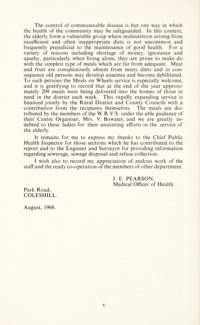 The control of communicable disease is but one way in which the health of the community may be safeguarded. In this context, the elderly form a vulnerable group where malnutrition arising from insufficient and often inappropriate diets is not uncommon and frequently prejudicial to the maintenance of good health. For a variety of reasons including shortage of money, ignorance and apathy, particularly when living alone, they are prone to make do with the simplest type of meals which are far from adequate. Meat and fruit are conspicuously absent from many diets and in con¬ sequence old persons may develop anaemia and become debilitated. To such persons the Meals on Wheels service is especially welcome, and it is gratifying to record that at the end of the year approxi¬ mately 209 meals were being delivered into the homes of those in need in the district each week. This rapidly expanding service is financed jointly by the Rural District and County Councils with a contribution from the recipients themselves. The meals are dis¬ tributed by the members of the W.R.V.S. under the able guidance of their Centre Organiser, Mrs. V. Bowater, and we are greatly in¬ debted to these ladies for their unstinting efforts in the service of the elderly. It remains for me to express my thanks to the Chief Public Health Inspector for those sections which he has contributed to the report and to the Engineer and Surveyor for providing information regarding sewerage, sewage disposal and refuse collection. I wish also to record my appreciation of zealous work of the staff and the ready co-operation of the members of other department. J. E. PEARSON, Medical Officer of Health. Park Road, COLESHILL. August, 1968.