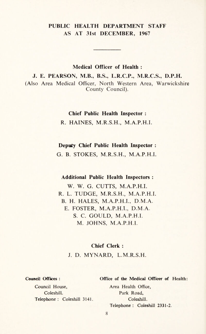 PUBLIC HEALTH DEPARTMENT STAFF AS AT 31st DECEMBER, 1967 Medical Officer of Health : J. E. PEARSON, M.B., B.S., L.R.C.P., M.R.C.S., D.P.H. (Also Area Medical Officer, North Western Area, Warwickshire County Council). Chief Public Health Inspector : R. HAINES, M.R.S.H., M.A.P.H.I. Deputy Chief Public Health Inspector : G. B. STOKES, M.R.S.H., M.A.P.H.I. Additional Public Health Inspectors : W. W. G. CUTTS, M.A.P.H.I. R. L. TUDGE, M.R.S.H., M.A.P.H.I. B. H. HALES, M.A.P.H.I., D M.A. E. FOSTER, M.A.P.H.I., D.M.A. S. C. GOULD, M.A.P.H.I. M. JOHNS, M.A.P.H.I. Chief Clerk : J. D. MYNARD, L.M.R.S.H. Council Offices : Office of the Medical Officer of Health: Council House, ColeshilL. Telephone: Coleshill 3141. Area Health Office, Park Road, Coleshill. Telephone : Coleshill 2331-2.