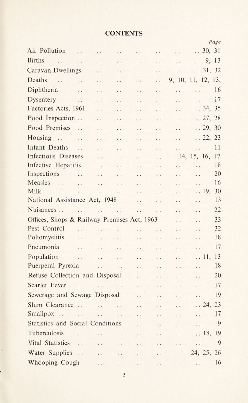 CONTENTS Page Air Pollution . . . . .. . . . . . . . . 30, 31 Births . . . . . . . . . . . . . . . . 9, 13 Caravan Dwellings .. .. .. .. .. .. 31, 32 Deaths.9, 10, 11, 12, 13, Diphtheria . . .. .. . . .. . . . . 16 Dysentery . . .. . . .. . . . . . . 17 Factories Acts, 1961 .. .. . . .. .. . . 34, 35 Food Inspection . . . . .. . . . . . . . .27, 28 Food Premises . . .. .. . . . . . . . . 29, 30 Housing . . . . . . .. .. . . . . .. 22, 23 Infant Deaths . . . . .. . . .. . . .. 11 Infectious Diseases .. .. .. .. 14, 15, 16, 17 Infective Hepatitis .. .. .. .. .. .. 18 Inspections . . . . . . . . . . .. .. 20 Measles . . . . . . . . . . . . . . . . 16 Milk .19, 30 National Assistance Act, 1948 .. .. .. .. 13 Nuisances . . . . . . . . . . .. .. . . 22 Offices, Shops & Railway Premises Act, 1963 . . .. 33 Pest Control . . . . .. . . .. .. . . 32 Poliomyelitis .. .. .. .. .. .. .. 18 Pneumonia . . . . .. . . . . .. .. 17 Population .. .. .. .. .. .. .. 11, 13 Puerperal Pyrexia .. .. .. .. .. .. 18 Refuse Collection and Disposal . . .. .. .. 20 Scarlet Fever . . .. . . . . . . .. . . 17 Sewerage and Sewage Disposal . . . . . . .. 19 Slum Clearance . . .. .. . . .. .. .. 24, 23 Smallpox . . . . . . . . . . . . . . . . 17 Statistics and Social Conditions . . . . . . . . 9 Tuberculosis . . . . . . . . . . . . .. 18, 19 Vital Statistics . . . . . . . . . . . . . . 9 Water Supplies . . . . . . . . . . 24, 25, 26 Whooping Cough . . . . 16