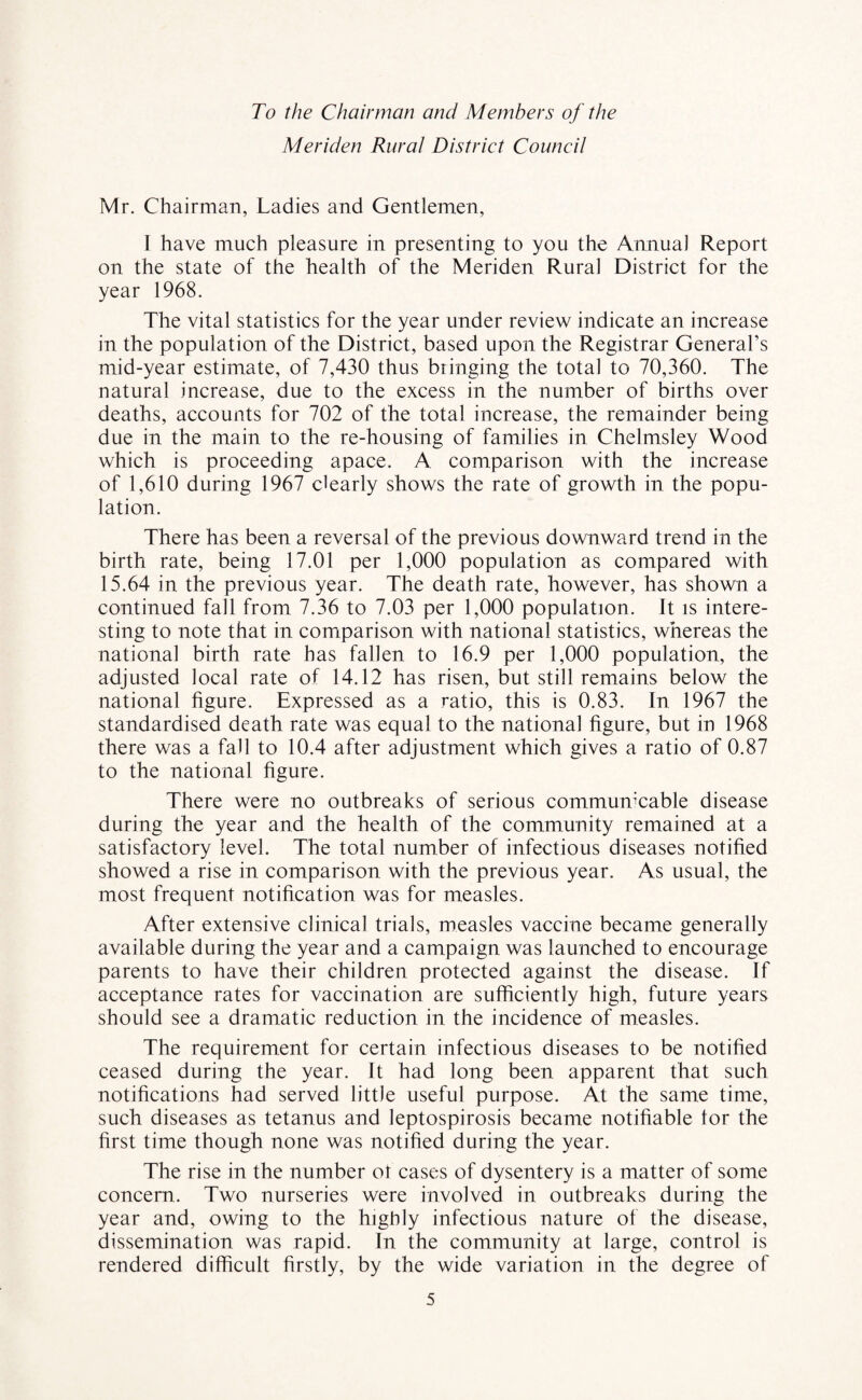 To the Chairman ami Members of the Meriden Rural District Council Mr. Chairman, Ladies and Gentlemen, I have much pleasure in presenting to you the Annual Report on the state of the health of the Meriden Rural District for the year 1968. The vital statistics for the year under review indicate an increase in the population of the District, based upon the Registrar General’s mid-year estimate, of 7,430 thus bringing the total to 70,360. The natural increase, due to the excess in the number of births over deaths, accounts for 702 of the total increase, the remainder being due in the main to the re-housing of families in Chelmsley Wood which is proceeding apace. A comparison with the increase of 1,610 during 1967 clearly shows the rate of growth in the popu¬ lation. There has been a reversal of the previous downward trend in the birth rate, being 17.01 per 1,000 population as compared with 15.64 in the previous year. The death rate, however, has shown a continued fall from 7.36 to 7.03 per 1,000 population. It is intere¬ sting to note that in comparison with national statistics, whereas the national birth rate has fallen to 16.9 per 1,000 population, the adjusted local rate of 14.12 has risen, but still remains below the national figure. Expressed as a ratio, this is 0.83. In 1967 the standardised death rate was equal to the national figure, but in 1968 there was a fall to 10.4 after adjustment which gives a ratio of 0.87 to the national figure. There were no outbreaks of serious communicable disease during the year and the health of the community remained at a satisfactory level. The total number of infectious diseases notified showed a rise in comparison with the previous year. As usual, the most frequent notification was for measles. After extensive clinical trials, measles vaccine became generally available during the year and a campaign was launched to encourage parents to have their children protected against the disease. If acceptance rates for vaccination are sufficiently high, future years should see a dramatic reduction in the incidence of measles. The requirement for certain infectious diseases to be notified ceased during the year. It had long been apparent that such notifications had served little useful purpose. At the same time, such diseases as tetanus and leptospirosis became notifiable tor the first time though none was notified during the year. The rise in the number ot cases of dysentery is a matter of some concern. Two nurseries were involved in outbreaks during the year and, owing to the highly infectious nature of the disease, dissemination was rapid. In the community at large, control is rendered difficult firstly, by the wide variation in the degree of