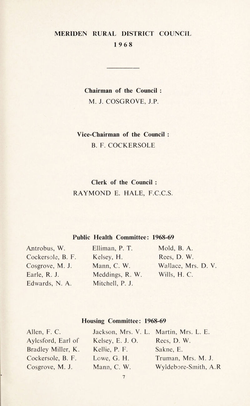 MERIDEN RURAL DISTRICT COUNCIL 1968 Antrobus, W. Cockersole, B. 1 Cosgrove, M. J. Earle, R. J. Edwards, N. A. Allen, F. C. Aylesford, Earl Bradley Miller, Cockersole, B. Cosgrove, M. J Chairman of the Council : M. J. COSGROVE, J.P. Vice-Chairman of the Council : B. F. COCKERSOLE Clerk of the Council : RAYMOND E. HALE, F.C.C.S. Public Health Committee: 1968-69 Elliman, P. T. Kelsey, H. Mann, C. W. Meddings, R. W. Mitchell, P. J. Mold, B. A. Rees, D. W. Wallace, Mrs. D. V. Wills, H. C. Jackson, Mrs. V. of Kelsey, E. J. O. K. Kellie, P. F. F. Lowe, G. H. Mann, C. W. Martin, Mrs. L. E. Rees, D. W. Sakne, E. Truman, Mrs. M. J. Wyldebore-Smith, A.R Housing Committee: 1968-69 L.