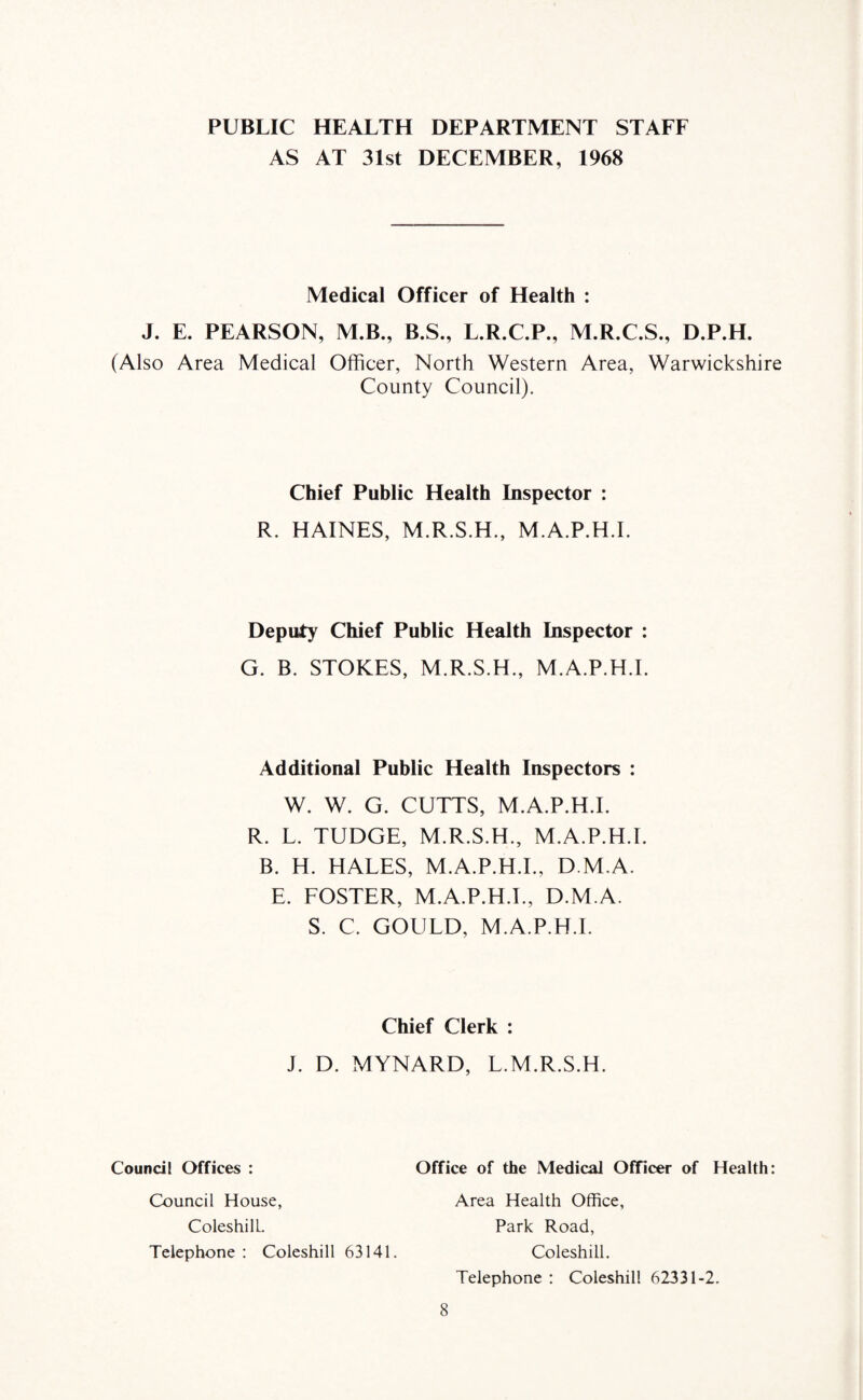 PUBLIC HEALTH DEPARTMENT STAFF AS AT 31st DECEMBER, 1968 Medical Officer of Health : J. E. PEARSON, M.B., B.S., L.R.C.P., M.R.C.S., D.P.H. (Also Area Medical Officer, North Western Area, Warwickshire County Council). Chief Public Health Inspector : R. HAINES, M.R.S.H., M.A.P.H.I. Deputy Chief Public Health Inspector : G. B. STOKES, M.R.S.H., M.A.P.H.I. Additional Public Health Inspectors : W. W. G. CUTTS, M.A.P.H.I. R. L. TUDGE, M.R.S.H., M.A.P.H.I. B. H. HALES, M.A.P.H.I., D M.A. E. FOSTER, M.A.P.H.I., D.M.A. S. C. GOULD, M.A.P.H.I. Chief Clerk : J. D. MYNARD, L.M.R.S.H. Council Offices : Office of the Medical Officer of Health: Council House, ColeshilL. Telephone : Coleshill 63141. Area Health Office, Park Road, Coleshill. Telephone : Coleshill 62331-2.