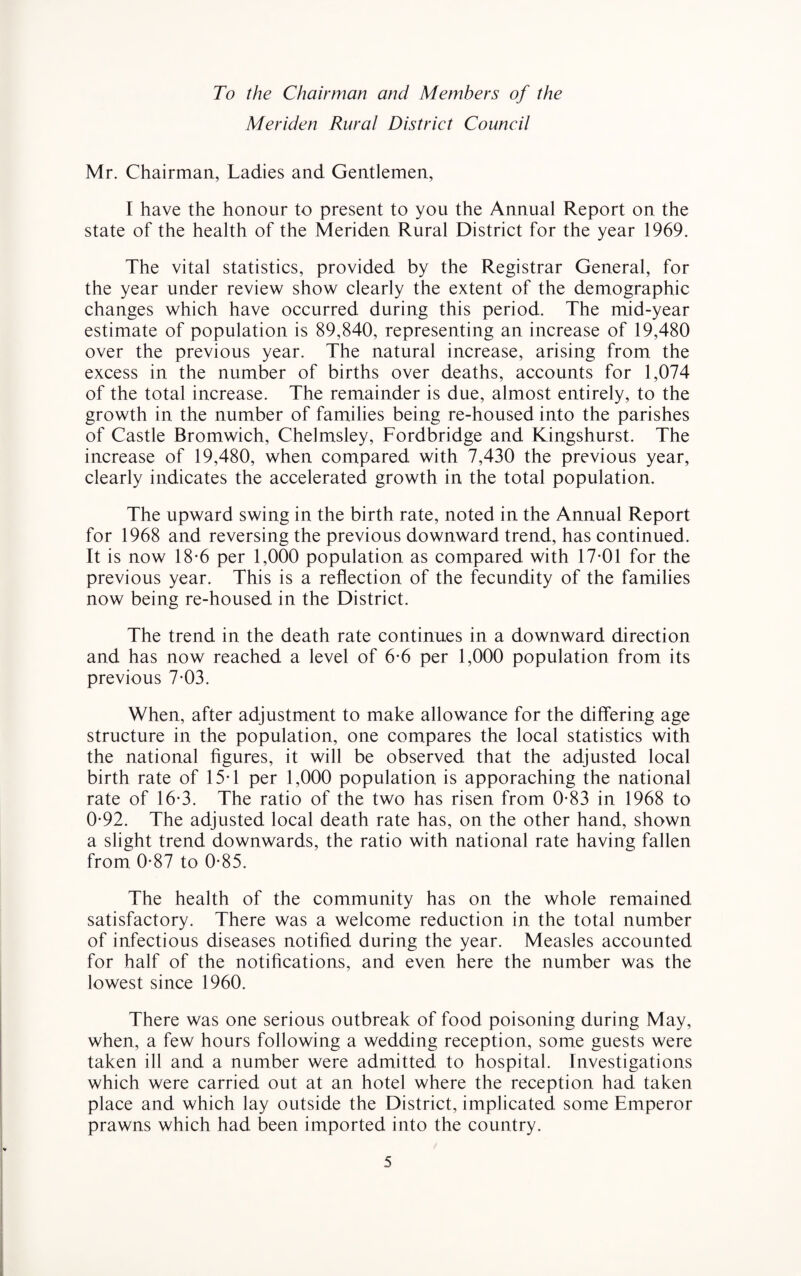 To the Chairman and Members of the Meriden Rural District Council Mr. Chairman, Ladies and Gentlemen, I have the honour to present to you the Annual Report on the state of the health of the Meriden Rural District for the year 1969. The vital statistics, provided by the Registrar General, for the year under review show clearly the extent of the demographic changes which have occurred during this period. The mid-year estimate of population is 89,840, representing an increase of 19,480 over the previous year. The natural increase, arising from the excess in the number of births over deaths, accounts for 1,074 of the total increase. The remainder is due, almost entirely, to the growth in the number of families being re-housed into the parishes of Castle Bromwich, Chelmsley, Fordbridge and Kingshurst. The increase of 19,480, when compared with 7,430 the previous year, clearly indicates the accelerated growth in the total population. The upward swing in the birth rate, noted in the Annual Report for 1968 and reversing the previous downward trend, has continued. It is now 18-6 per 1,000 population as compared with 17-01 for the previous year. This is a reflection of the fecundity of the families now being re-housed in the District. The trend in the death rate continues in a downward direction and has now reached a level of 6-6 per 1,000 population from its previous 7-03. When, after adjustment to make allowance for the differing age structure in the population, one compares the local statistics with the national figures, it will be observed that the adjusted local birth rate of 15-1 per 1,000 population is apporaching the national rate of 16-3. The ratio of the two has risen from 0-83 in 1968 to 0-92. The adjusted local death rate has, on the other hand, shown a slight trend downwards, the ratio with national rate having fallen from 0-87 to 0-85. The health of the community has on the whole remained satisfactory. There was a welcome reduction in the total number of infectious diseases notified during the year. Measles accounted for half of the notifications, and even here the number was the lowest since 1960. There was one serious outbreak of food poisoning during May, when, a few hours following a wedding reception, some guests were taken ill and a number were admitted to hospital. Investigations which were carried out at an hotel where the reception had taken place and which lay outside the District, implicated some Emperor prawns which had been imported into the country.