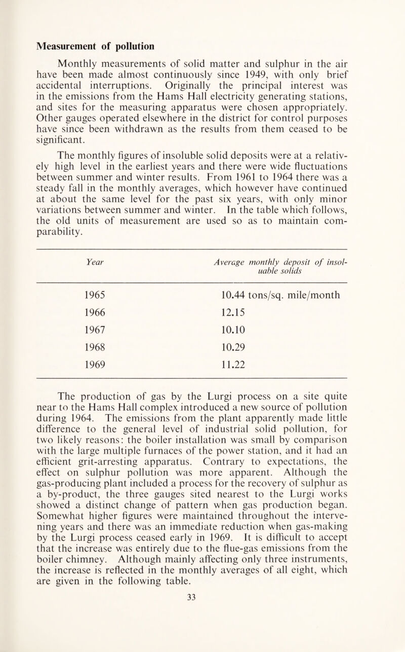 Measurement of pollution Monthly measurements of solid matter and sulphur in the air have been made almost continuously since 1949, with only brief accidental interruptions. Originally the principal interest was in the emissions from the Hams Hall electricity generating stations, and sites for the measuring apparatus were chosen appropriately. Other gauges operated elsewhere in the district for control purposes have since been withdrawn as the results from them ceased to be significant. The monthly figures of insoluble solid deposits were at a relativ¬ ely high level in the earliest years and there were wide fluctuations between summer and winter results. From 1961 to 1964 there was a steady fall in the monthly averages, which however have continued at about the same level for the past six years, with only minor variations between summer and winter. In the table which follows, the old units of measurement are used so as to maintain com¬ parability. Year Average monthly deposit of insol- uable solids 1965 10.44 tons/sq. mile/month 1966 12.15 1967 10.10 1968 10.29 1969 11.22 The production of gas by the Lurgi process on a site quite near to the Hams Hall complex introduced a new source of pollution during 1964. The emissions from the plant apparently made little difference to the general level of industrial solid pollution, for two likely reasons: the boiler installation was small by comparison with the large multiple furnaces of the power station, and it had an efficient grit-arresting apparatus. Contrary to expectations, the effect on sulphur pollution was more apparent. Although the gas-producing plant included a process for the recovery of sulphur as a by-product, the three gauges sited nearest to the Lurgi works showed a distinct change of pattern when gas production began. Somewhat higher figures were maintained throughout the interve¬ ning years and there was an immediate reduction when gas-making by the Lurgi process ceased early in 1969. It is difficult to accept that the increase was entirely due to the flue-gas emissions from the boiler chimney. Although mainly affecting only three instruments, the increase is reflected in the monthly averages of all eight, which are given in the following table.