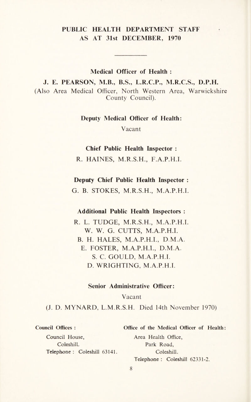 PUBLIC HEALTH DEPARTMENT STAFF AS AT 31st DECEMBER, 1970 Medical Officer of Health : J. E. PEARSON, M.B., B.S., L.R.C.P., M.R.C.S., D.P.H. (Also Area Medical Officer, North Western Area, Warwickshire County Council). Deputy Medical Officer of Health: Vacant Chief Public Health Inspector : R. HAINES, M.R.S.H., F.A.P.H.I. Deputy Chief Public Health Inspector : G. B. STOKES, M.R.S.H., M.A.P.H.I. Additional Public Health Inspectors : R. L. TUDGE, M.R.S.H., M.A.P.H.I. W. W. G. CUTTS, M.A.P.H.I. B. H. HALES, M.A.P.H.I., D M.A. E. FOSTER, M.A.P.H.I., D.M.A. S. C. GOULD, M.A.P.H.I. D. WRIGHTING, M.A.P.H.I. Senior Administrative Officer: Vacant (J. D. MYNARD, L.M.R.S.H. Died 14th November 1970) Council Offices : Office of the Medical Officer of Health: Council House, ColeshilL. Telephone: Coleshill 63141. Area Health Office, Park Road, Coleshill. Telephone : Coleshill 62331-2.