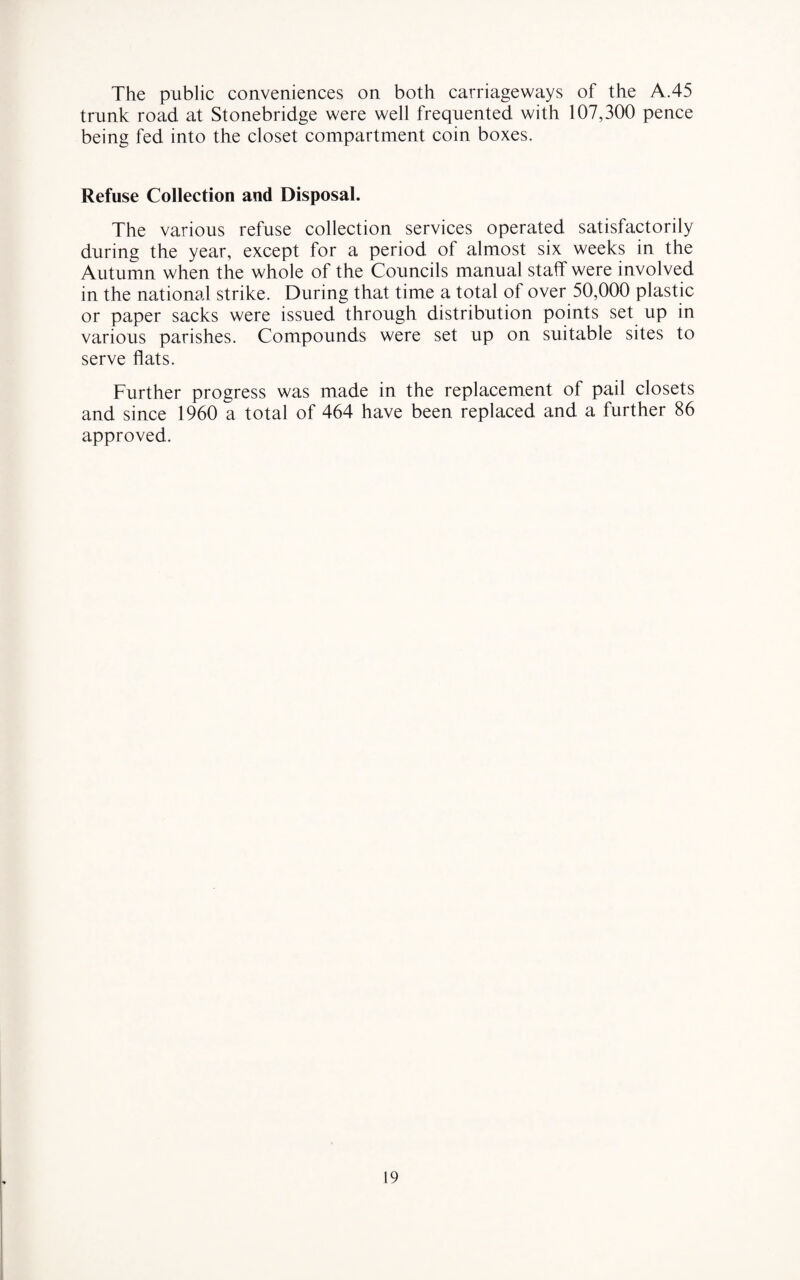 The public conveniences on both carriageways of the A.45 trunk road at Stonebridge were well frequented with 107,300 pence being fed into the closet compartment coin boxes. Refuse Collection and Disposal. The various refuse collection services operated satisfactorily during the year, except for a period of almost six weeks in the Autumn when the whole of the Councils manual staff were involved in the national strike. During that time a total of over 50,000 plastic or paper sacks were issued through distribution points set up in various parishes. Compounds were set up on suitable sites to serve flats. Further progress was made in the replacement of pail closets and since 1960 a total of 464 have been replaced and a further 86 approved.