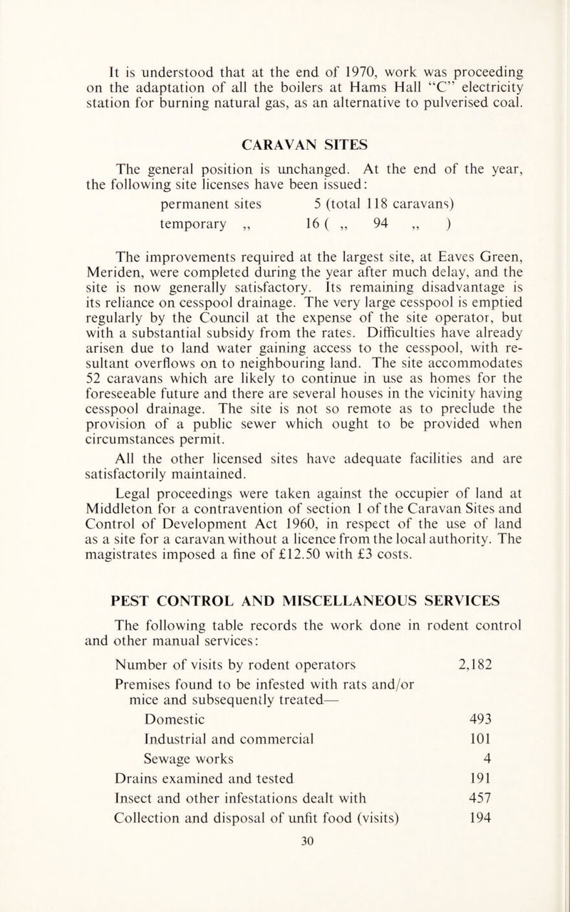 It is understood that at the end of 1970, work was proceeding on the adaptation of all the boilers at Hams Hall “C” electricity station for burning natural gas, as an alternative to pulverised coal. CARAVAN SITES The general position is unchanged. At the end of the year, the following site licenses have been issued: permanent sites 5 (total 118 caravans) temporary ,, 16 ( ,, 94 ,, ) The improvements required at the largest site, at Eaves Green, Meriden, were completed during the year after much delay, and the site is now generally satisfactory. Its remaining disadvantage is its reliance on cesspool drainage. The very large cesspool is emptied regularly by the Council at the expense of the site operator, but with a substantial subsidy from the rates. Difficulties have already arisen due to land water gaining access to the cesspool, with re¬ sultant overflows on to neighbouring land. The site accommodates 52 caravans which are likely to continue in use as homes for the foreseeable future and there are several houses in the vicinity having cesspool drainage. The site is not so remote as to preclude the provision of a public sewer which ought to be provided when circumstances permit. All the other licensed sites have adequate facilities and are satisfactorily maintained. Legal proceedings were taken against the occupier of land at Middleton for a contravention of section 1 of the Caravan Sites and Control of Development Act 1960, in respect of the use of land as a site for a caravan without a licence from the local authority. The magistrates imposed a fine of £12.50 with £3 costs. PEST CONTROL AND MISCELLANEOUS SERVICES The following table records the work done in rodent control and other manual services: Number of visits by rodent operators 2,182 Premises found to be infested with rats and/or mice and subsequently treated— Domestic 493 Industrial and commercial 101 Sewage works 4 Drains examined and tested 191 Insect and other infestations dealt with 457 Collection and disposal of unfit food (visits) 194