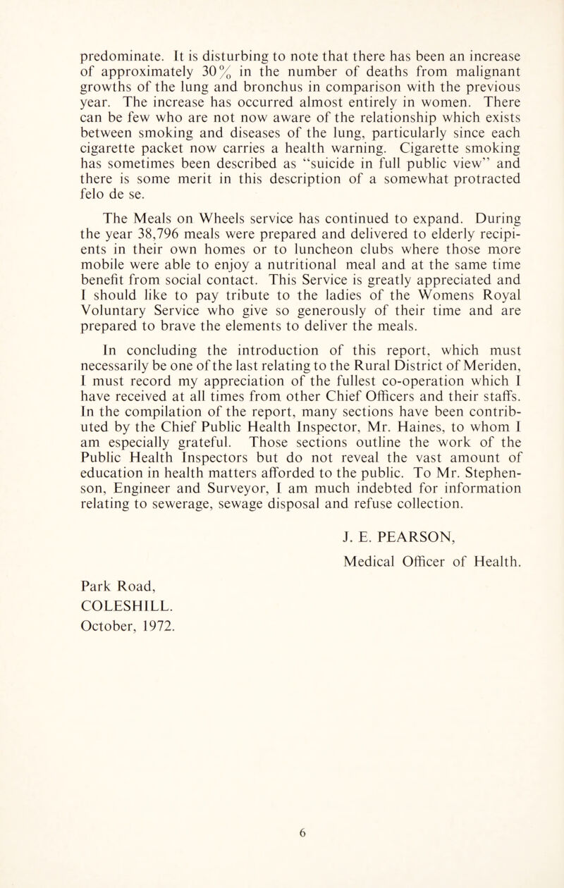 predominate. It is disturbing to note that there has been an increase of approximately 30% in the number of deaths from malignant growths of the lung and bronchus in comparison with the previous year. The increase has occurred almost entirely in women. There can be few who are not now aware of the relationship which exists between smoking and diseases of the lung, particularly since each cigarette packet now carries a health warning. Cigarette smoking has sometimes been described as “suicide in full public view” and there is some merit in this description of a somewhat protracted felo de se. The Meals on Wheels service has continued to expand. During the year 38,796 meals were prepared and delivered to elderly recipi¬ ents in their own homes or to luncheon clubs where those more mobile were able to enjoy a nutritional meal and at the same time benefit from social contact. This Service is greatly appreciated and I should like to pay tribute to the ladies of the Womens Royal Voluntary Service who give so generously of their time and are prepared to brave the elements to deliver the meals. In concluding the introduction of this report, which must necessarily be one of the last relating to the Rural District of Meriden, I must record my appreciation of the fullest co-operation which I have received at all times from, other Chief Officers and their staffs. In the compilation of the report, many sections have been contrib¬ uted by the Chief Public Health Inspector, Mr. Haines, to whom I am especially grateful. Those sections outline the work of the Public Health Inspectors but do not reveal the vast amount of education in health matters afforded to the public. To Mr. Stephen¬ son, Engineer and Surveyor, 1 am much indebted for information relating to sewerage, sewage disposal and refuse collection. J. E. PEARSON, Medical Officer of Health. Park Road, COLESHILL. October, 1972.