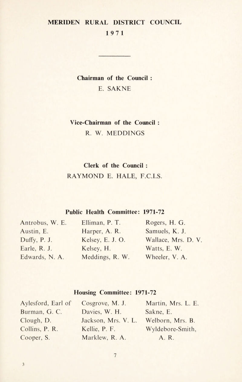 MERIDEN RURAL DISTRICT COUNCIL 19 7 1 Chairman of the Council : E. SAKNE Vice-Chairman of the Council : R. W. MEDDINGS Clerk of the Council : RAYMOND E. HALE, F.C.I.S. Public Health Committee: 1971-72 Antrobus, W. E. Austin, E. Duffy, P. J. Earle, R. J. Edwards, N. A. Elliman, P. T. Harper, A. R. Kelsey, E. J. O. Kelsey, H. Meddings, R. W. Rogers, H. G. Samuels, K. J. Wallace, Mrs. D. V. Watts, E. W. Wheeler, V. A. Housing Committee: 1971-72 Aylesford, Earl of Burman, G. C. Clough, D. Collins, P. R. Cooper, S. Cosgrove, M. J. Davies, W. H. Jackson, Mrs. V. L, Kellie, P. F. Marklew, R. A. Martin, Mrs. L. E. Sakne, E. Welborn, Mrs. B. Wyldeb ore-Smith, A. R. 7 3