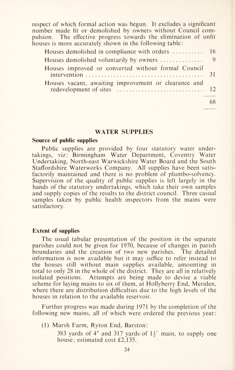 respect of which formal action was begun. It excludes a significant number made fit or demolished by owners without Council com¬ pulsion. The effective progress towards the elimination of unfit houses is more accurately shown in the following table: Houses demolished in compliance with orders . 16 Houses demolished voluntarily by owners. 9 Houses improved or converted without formal Council intervention. 31 Houses vacant, awaiting improvement or clearance and redevelopment of sites . 12 68 WATER SUPPLIES Source of public supplies Public supplies are provided by four statutory water under¬ takings, viz: Birmingham Water Department, Coventry Water Undertaking, North-east Warwickshire Water Board and the South Staffordshire Waterworks Company. All supplies have been satis¬ factorily maintained and there is no problem of plumbo-solvency. Supervision of the quality of public supplies is left largely in the hands of the statutory undertakings, which take their own samples and supply copies of the results to the district council. Three casual samples taken by public health inspectors from the mains were satisfactory. Extent of supplies The usual tabular presentation of the position in the separate parishes could not be given for 1970, because of changes in parish boundaries and the creation of two new parishes. The detailed information is now available but it may suffice to refer instead to the houses still without main supplies available, amounting in total to only 28 in the whole of the district. They are all in relatively isolated positions. Attempts are being made to devise a viable scheme for laying mains to six of them, at Hollyberry End, Meriden, where there are distribution difficulties due to the high levels of the houses in relation to the available reservoir. Further progress was made during 1971 by the completion of the following new mains, all of which were ordered the previous year: (1) Marsh Farm, Ryton End, Barston: 383 yards of 4 and 317 yards of 1V main, to supply one house; estimated cost £2,135.