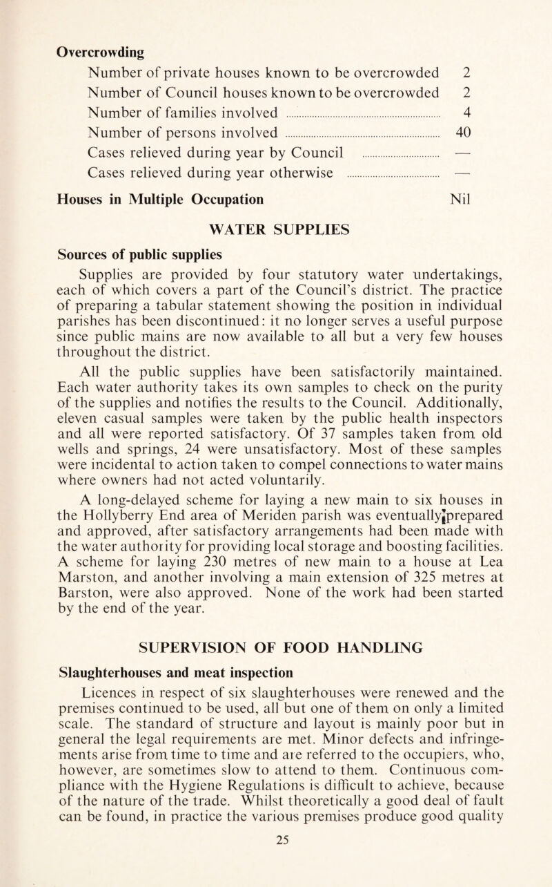 Overcrowding Number of private houses known to be overcrowded 2 Number of Council houses known to be overcrowded 2 Number of families involved . 4 Number of persons involved . 40 Cases relieved during year by Council . — Cases relieved during year otherwise . — Houses in Multiple Occupation Nil WATER SUPPLIES Sources of public supplies Supplies are provided by four statutory water undertakings, each of which covers a part of the Council’s district. The practice of preparing a tabular statement showing the position in individual parishes has been discontinued: it no longer serves a useful purpose since public mains are now available to all but a very few houses throughout the district. All the public supplies have been satisfactorily maintained. Each water authority takes its own samples to check on the purity of the supplies and notifies the results to the Council. Additionally, eleven casual samples were taken by the public health inspectors and all were reported satisfactory. Of 37 samples taken from old wells and springs, 24 were unsatisfactory. Most of these samples were incidental to action taken to compel connections to water mains where owners had not acted voluntarily. A long-delayed scheme for laying a new main to six houses in the Hollyberry End area of Meriden parish was eventuallyjprepared and approved, after satisfactory arrangements had been made with the water authority for providing local storage and boosting facilities. A scheme for laying 230 metres of new main to a house at Lea Marston, and another involving a main extension of 325 metres at Barston, were also approved. None of the work had been started by the end of the year. SUPERVISION OF FOOD HANDLING Slaughterhouses and meat inspection Licences in respect of six slaughterhouses were renewed and the premises continued to be used, all but one of them on only a limited scale. The standard of structure and layout is mainly poor but in general the legal requirements are met. Minor defects and infringe¬ ments arise from time to time and are referred to the occupiers, who, however, are sometimes slow to attend to them. Continuous com¬ pliance with the Hygiene Regulations is difficult to achieve, because of the nature of the trade. Whilst theoretically a good deal of fault can be found, in practice the various premises produce good quality