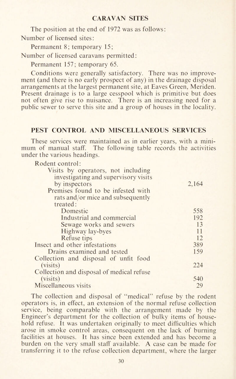 CARAVAN SITES The position at the end of 1972 was as follows: Number of licensed sites: Permanent 8; temporary 15; Number of licensed caravans permitted: Permanent 157; temporary 65. Conditions were generally satisfactory. There was no improve¬ ment (and there is no early prospect of any) in the drainage disposal arrangements at the largest permanent site, at Eaves Green, Meriden. Present drainage is to a large cesspool which is primitive but does not often give rise to nuisance. There is an increasing need for a public sewer to serve this site and a group of houses in the locality. PEST CONTROL AND MISCELLANEOUS SERVICES These services were maintained as in earlier years, with a mini¬ mum of manual staff. The following table records the activities under the various headings. Rodent control: Visits by operators, not including investigating and supervisory visits by inspectors 2,164 Premises found to be infested with rats and/or mice and subsequently treated: Domestic 558 Industrial and commercial 192 Sewage works and sewers 13 Highway lay-byes 11 Refuse tips 12 Insect and other infestations 389 Drains examined and tested 159 Collection and disposal of unfit food (visits) 224 Collection and disposal of medical refuse (visits) 540 Miscellaneous visits 29 The collection and disposal of “medical” refuse by the rodent operators is, in effect, an extension of the normal refuse collection service, being comparable with the arrangement made by the Engineer’s department for the collection of bulky items of house¬ hold refuse. It was undertaken originally to meet difficulties which arose in smoke control areas, consequent on the lack of burning facilities at houses. It has since been extended and has become a burden on the very small staff available. A case can be made for transferring it to the refuse collection department, where the larger