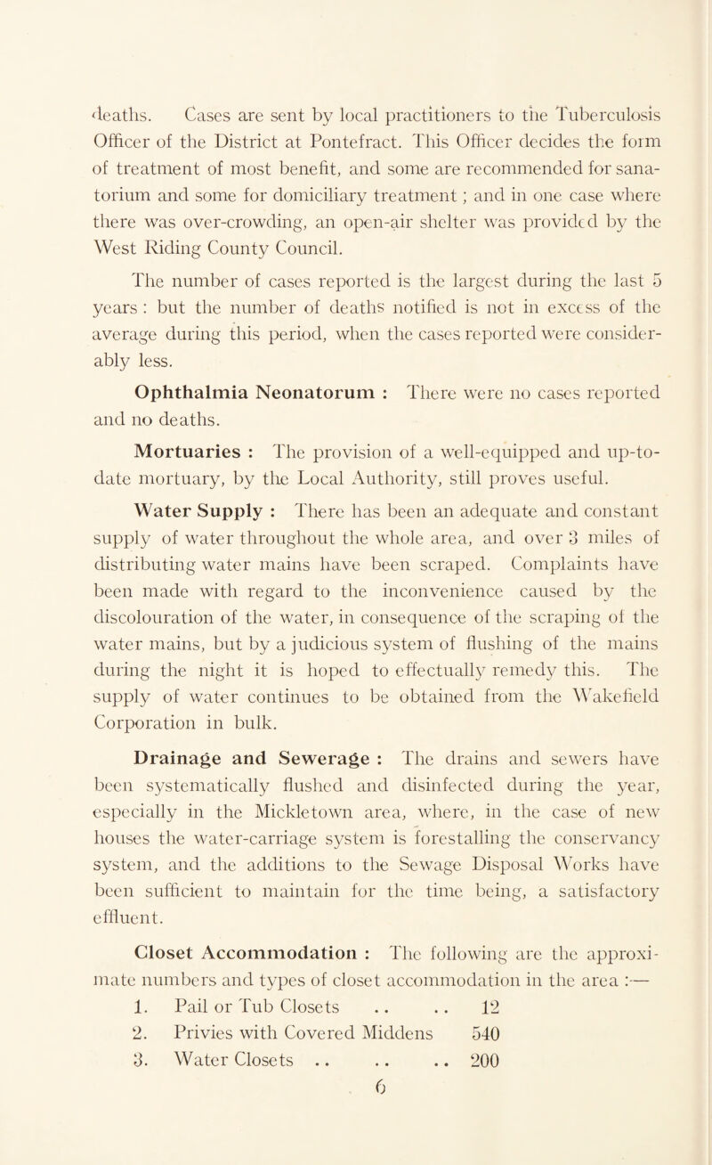 deaths. Cases are sent by local practitioners to the Tuberculosis Officer of the District at Pontefract. This Officer decides the form of treatment of most benefit, and some are recommended for sana¬ torium and some for domiciliary treatment; and in one case where there was over-crowding, an open-air shelter was provided by the West Riding County Council. The number of cases reported is the largest during the last 5 years : but the number of deaths notified is not in excess of the average during this period, when the cases reported were consider¬ ably less. Ophthalmia Neonatorum : There were no cases reported and no deaths. Mortuaries : The provision of a well-equipped and up-to- date mortuary, by the Local Authority, still proves useful. Water Supply : There has been an adequate and constant supply of water throughout the whole area, and over 3 miles of distributing water mains have been scraped. Complaints have been made with regard to the inconvenience caused by the discolouration of the water, in consequence of the scraping of the water mains, but by a judicious system of flushing of the mains during the night it is hoped to effectually remedy this. The supply of water continues to be obtained from the Wakefield Corporation in bulk. Drainage and Sewerage : The drains and sewers have been systematically flushed and disinfected during the year, especially in the Mickletown area, where, in the case of new houses the water-carriage system is forestalling the conservancy system, and the additions to the Sewage Disposal Works have been sufficient to maintain for the time being, a satisfactory effluent. Closet Accommodation : The following are the approxi¬ mate numbers and types of closet accommodation in the area :— 1. Pail or Tub Closets .. .. 12 2. Privies with Covered Middens 540 3. Water Closets .. .. .. 200