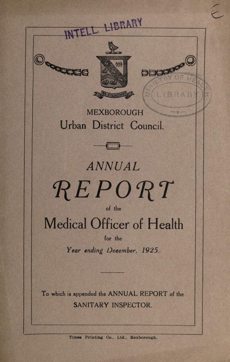 MEXBOROUGH Urban District Council. —a— ANNUAL ‘REPORT of the Medical Officer of Health for the Year ending December, 1925. To which is appended the ANNUAL REPORT of the SANITARY INSPECTOR. Time* Printing Co., Ltd., Mexborough.