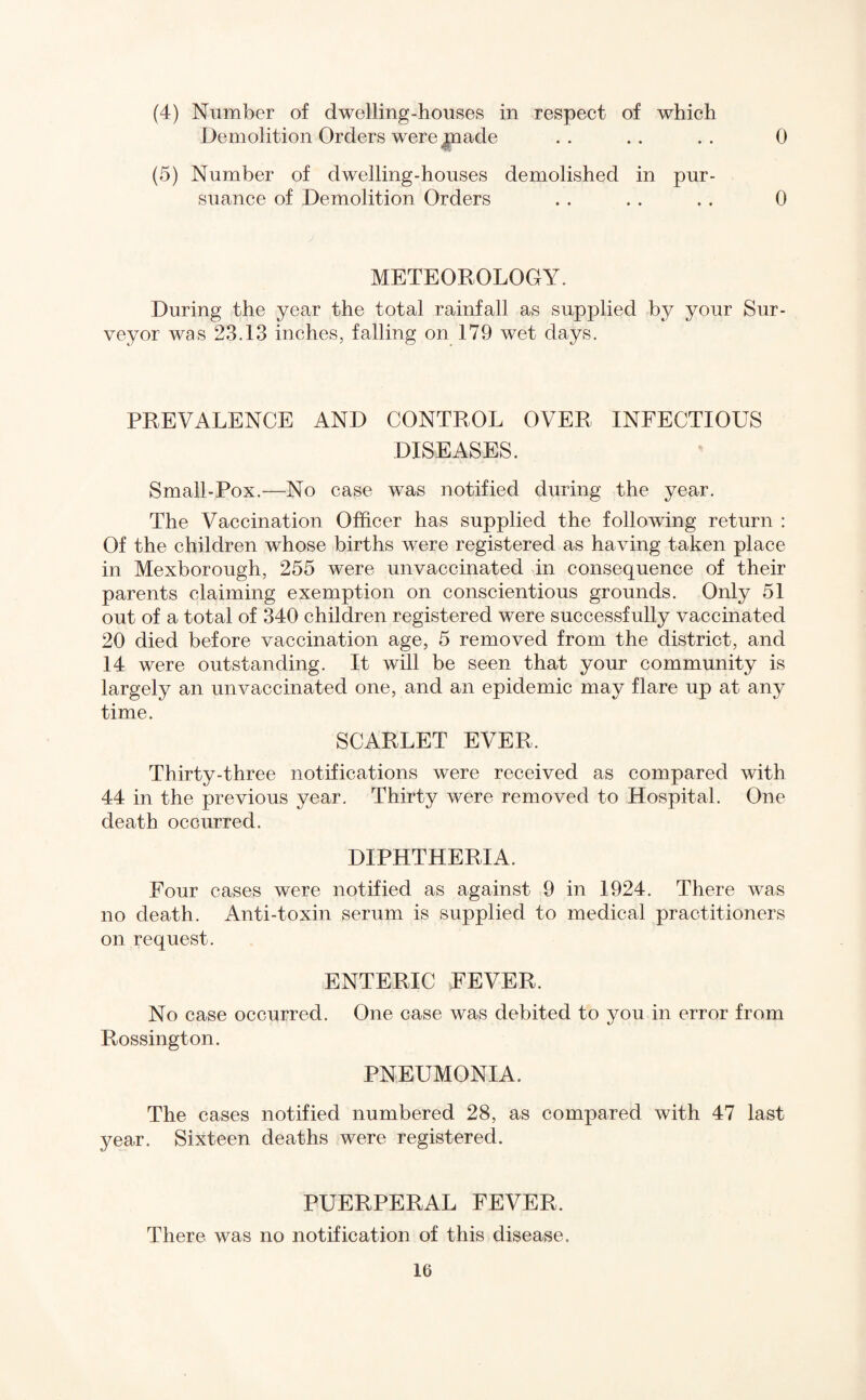 (4) Number of dwelling-houses in respect of which Demolition Orders were jpaade .. .. .. 0 (5) Number of dwelling-houses demolished in pur¬ suance of Demolition Orders . . . . . . 0 METEOROLOGY. During the year the total rainfall as supplied by your Sur¬ veyor was 23.13 inches, falling on 179 wet days. PREVALENCE AND CONTROL OVER INFECTIOUS DISEASES. Small-Pox.—No case was notified during the year. The Vaccination Officer has supplied the following return : Of the children whose births were registered as having taken place in Mexborough, 255 were unvaccinated in consequence of their parents claiming exemption on conscientious grounds. Only 51 out of a total of 340 children registered were successfully vaccinated 20 died before vaccination age, 5 removed from the district, and 14 were outstanding. It will be seen that your community is largely an unvaccinated one, and an epidemic may flare up at any time. SCARLET EVER. Thirty-three notifications were received as compared with 44 in the previous year. Thirty were removed to Hospital. One death occurred. DIPHTHERIA. Four cases were notified as against 9 in 1924. There was no death. Anti-toxin serum is supplied to medical practitioners on request. ENTERIC FEVER. No case occurred. One case was debited to you in error from Rossington. PNEUMONIA. The cases notified numbered 28, as compared with 47 last year. Sixteen deaths were registered. PUERPERAL FEVER, There was no notification of this disease.