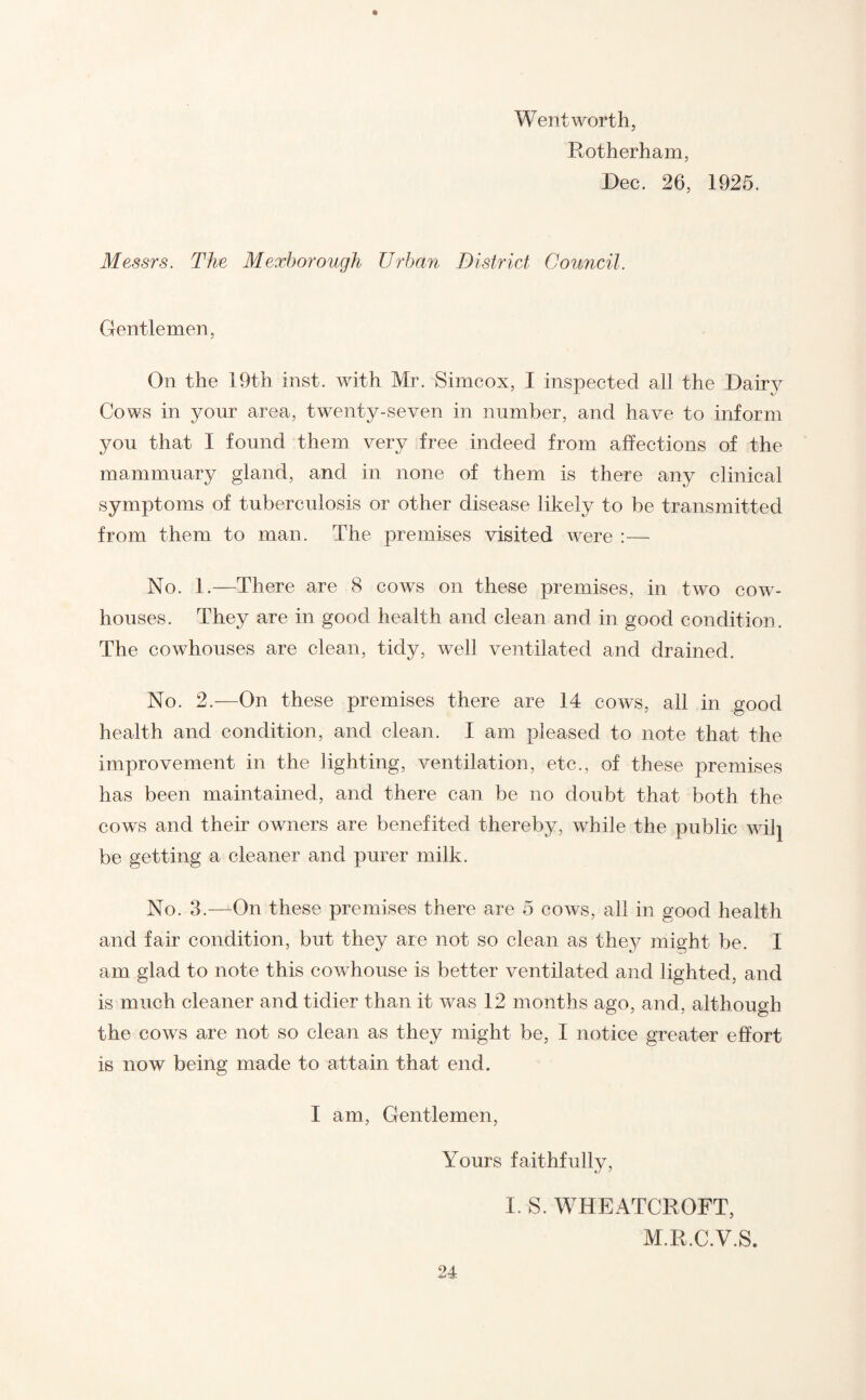 Wentworth, Rotherham, Dec. 26, 1925. Messrs. The Mexborough Urban District Council. Gentlemen, On the 19th inst. with Mr. Simcox, I inspected all the Dairy Cows in your area, twenty-seven in number, and have to inform you that I found them very free indeed from affections of the mammuary gland, and in none of them is there any clinical symptoms of tuberculosis or other disease likely to be transmitted from them to man. The premises visited were :— No. 1.—There are 8 cows on these premises, in two cow¬ houses. They are in good health and clean and in good condition. The cowhouses are clean, tidy, well ventilated and drained. No. 2.—On these premises there are 14 cows, all in good health and condition, and clean. I am pleased to note that the improvement in the lighting, ventilation, etc., of these premises has been maintained, and there can be no doubt that both the cows and their owners are benefited thereby, while the public wilj be getting a cleaner and purer milk. No. 3.—On these premises there are 5 cows, all in good health and fair condition, but they are not so clean as they might be. I am glad to note this cowhouse is better ventilated and lighted, and is much cleaner and tidier than it was 12 months ago, and, although the cows are not so clean as they might be, I notice greater effort is now being made to attain that end. I am, Gentlemen, Yours faithfully, I. S. WHEATCROFT, M.R.C.V.S.