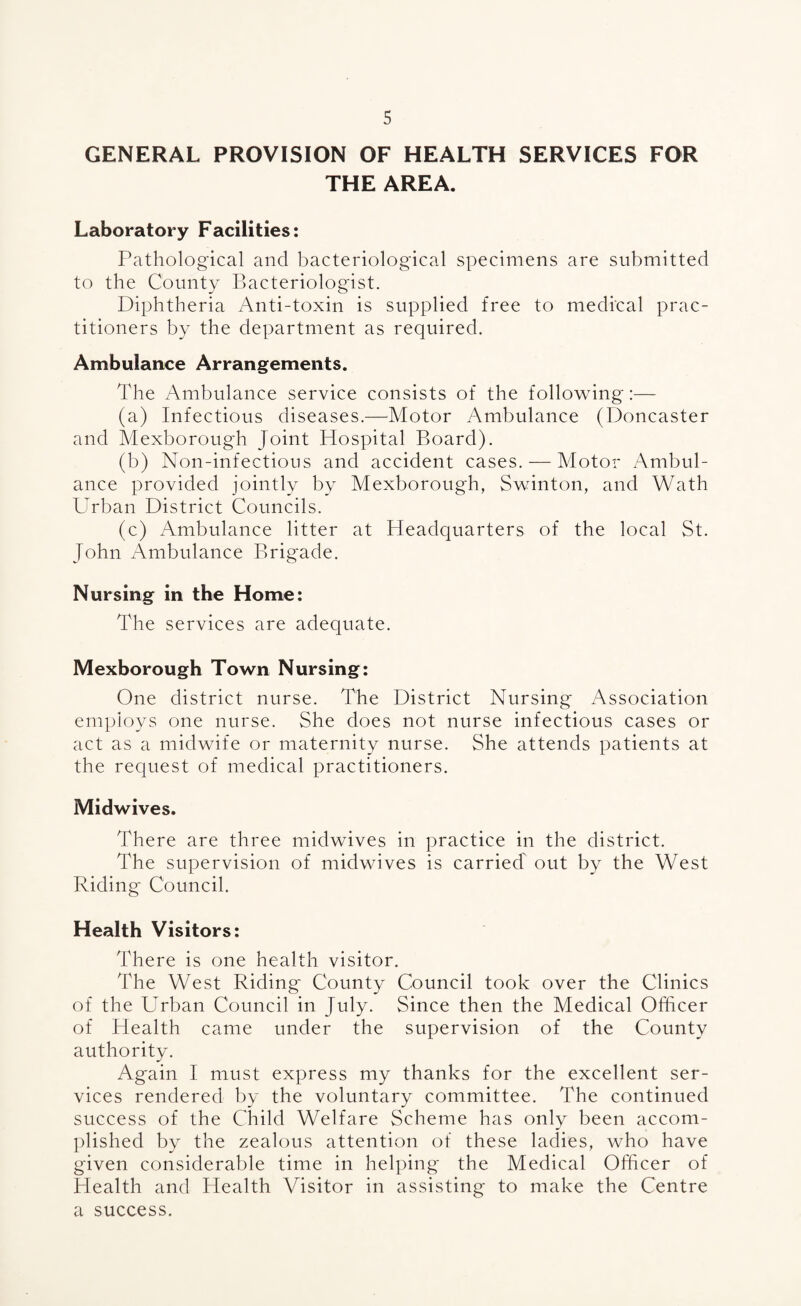 GENERAL PROVISION OF HEALTH SERVICES FOR THE AREA. Laboratory Facilities: Pathological and bacteriological specimens are submitted to the County Bacteriologist. Diphtheria Anti-toxin is supplied free to medi'cal prac¬ titioners by the department as required. Ambulance Arrangements. The Ambulance service consists of the following:— (a) Infectious diseases.—Motor Ambulance (Doncaster and Mexborough Joint Hospital Board). (b) Non-infectious and accident cases. — Motor Ambul¬ ance provided jointly by Mexborough, Swinton, and Wath Urban District Councils. (c) Ambulance litter at Headquarters of the local St. John Ambulance Brig'ade. Nursing in the Home: The services are adequate. Mexborough Town Nursing: One district nurse. The District Nursing Association employs one nurse. She does not nurse infectious cases or act as a midwife or maternity nurse. She attends patients at the request of medical practitioners. Midwives. There are three midwives in practice in the district. The supervision of midwives is carried' out by the West Riding Council. Health Visitors: There is one health visitor. The West Riding County Council took over the Clinics of the Urban Council in July. Since then the Medical Officer of Health came under the supervision of the County authority. Again I must express my thanks for the excellent ser¬ vices rendered by the voluntary committee. The continued success of the Child Welfare Scheme has only been accom¬ plished by the zealous attention of these ladies, who have given considerable time in helping the Medical Officer of Health and Health Visitor in assisting to make the Centre a success.