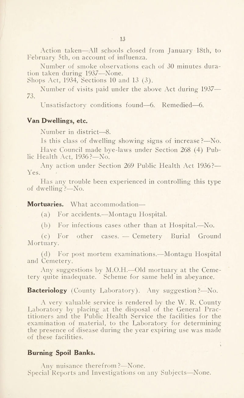 Action taken-—^All schools closed from January 18th, to February 5th, on account of influenza. Number of smoke observations each of 30 minutes dura¬ tion taken during 1937—None. Shops Act, 1934, Sections 10 and 13 (3). Number of visits paid under the above Act during 1937— 73. Unsatisfactory conditions found—6. Remedied—6. Van Dwellings, etc. Number in district—8. Is this class of dwelling showing signs of increase?—No. Have Council made bye-laws under Section 268 (4) Pub¬ lic Health Act, 1936?—No. Any action under Section 269 Public Health Act 1936?— Yes. Has any trouble been experienced in controlling this type of dwelling?—No. Mortuaries. What accommodation—- (a) For accidents.-—Montagu Hospital. (b) For infectious cases other than at Hospital.—No. (c) For other cases. — Cemetery Burial Ground Mortuary. (d) For post mortem examinations.—Montagu Hospital and Cemetery. Any suggestions by M.O.H.—^Old mortuary at the Ceme¬ tery quite inadequate. Scheme for same held in abeyance. Bacteriology (County Laboratory). Any suggestion?—No. A very valual;)le service is rendered by the W. R. County La1)oratory by placing at the disi)osal of the General Prac¬ titioners and the Pulj»lic Health Service the facilities for the examination of material, to the Laboratory for determining the presence of disease during the year expiring use was made of these facilities. Burning Spoil Banks. Any nuisance therefrom?—None. Special Reports and Investigations on any Subjects—None.