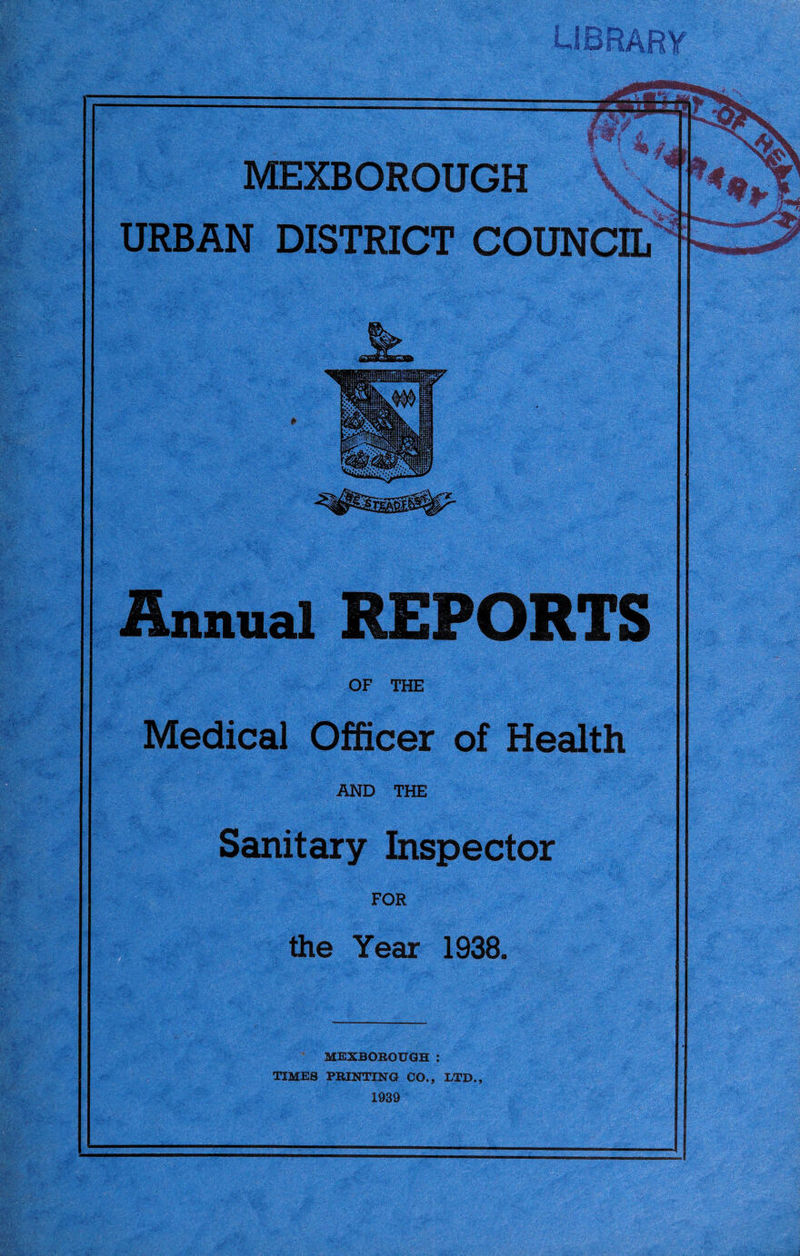 MEXBOROUGH URBAN DISTRICT COUNCIL Annual REPORTS OF THE Medical Officer of Health AND THE Sanitary Inspector FOR the Year 1938. MBXBOBOnQH : TIMES PRINTINa CO., LTD., 1939