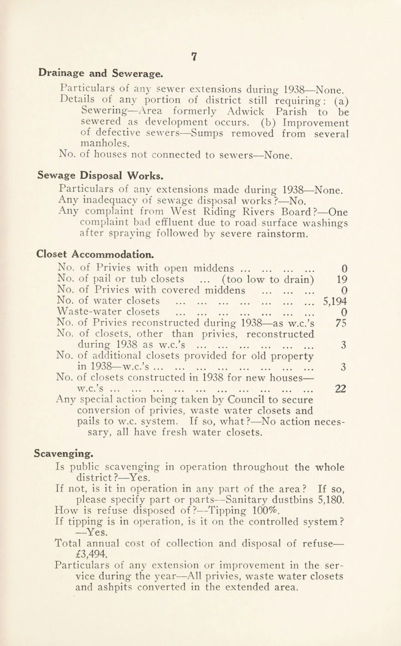 Drainage and Sewerage. Particulars of any sewer extensions during 1938—None. Details of any portion of district still requiring: (a) Sewering—Area formerly Adwick Parish to be sewered as development occurs, (b) Improvement of defective sewers—Sumps removed from several manholes. No. of houses not connected to sewers—None. Sewage Disposal Works. Particulars of any extensions made during 1938—None. Any inadequacy of sewage disposal works ?—No. Any complaint from West Riding Rivers Board?—One complaint bad effluent due to road surface washings after spraying followed by severe rainstorm. Closet Accommodation. No. of Privies with open middens. No. of pail or tub closets ... (too low to drain) No. of Privies with covered middens . No. of water closets . Waste-water closets . No. of Privies reconstructed during 1938—as w.c.’s No. of closets, other than privies, reconstructed during 1938 as w.c.’s . No. of additional closets provided for old property in 1938—w.c.’s. No. of closets constructed in 1938 for new houses— 0 19 0 5,194 0 75 3 3 Any special action being taken by Council to secure conversion of privies, waste water closets and pails to W.C. system. If so, what?—No action neces¬ sary, all have fresh water closets. Scavenging. Is public scavenging in operation throughout the whole district ?—^Yes. If not, is it in operation in any part of the area? If so, please specify part or parts—Sanitary dustbins 5,180. How is refuse disposed of?—Tipping 100%. If tipping is in operation, is it on the controlled system? —Yes. Total annual cost of collection and disposal of refuse— £3,494, Particulars of any extension or improvement in the ser¬ vice during the year—All privies, waste water closets and ashpits converted in the extended area.