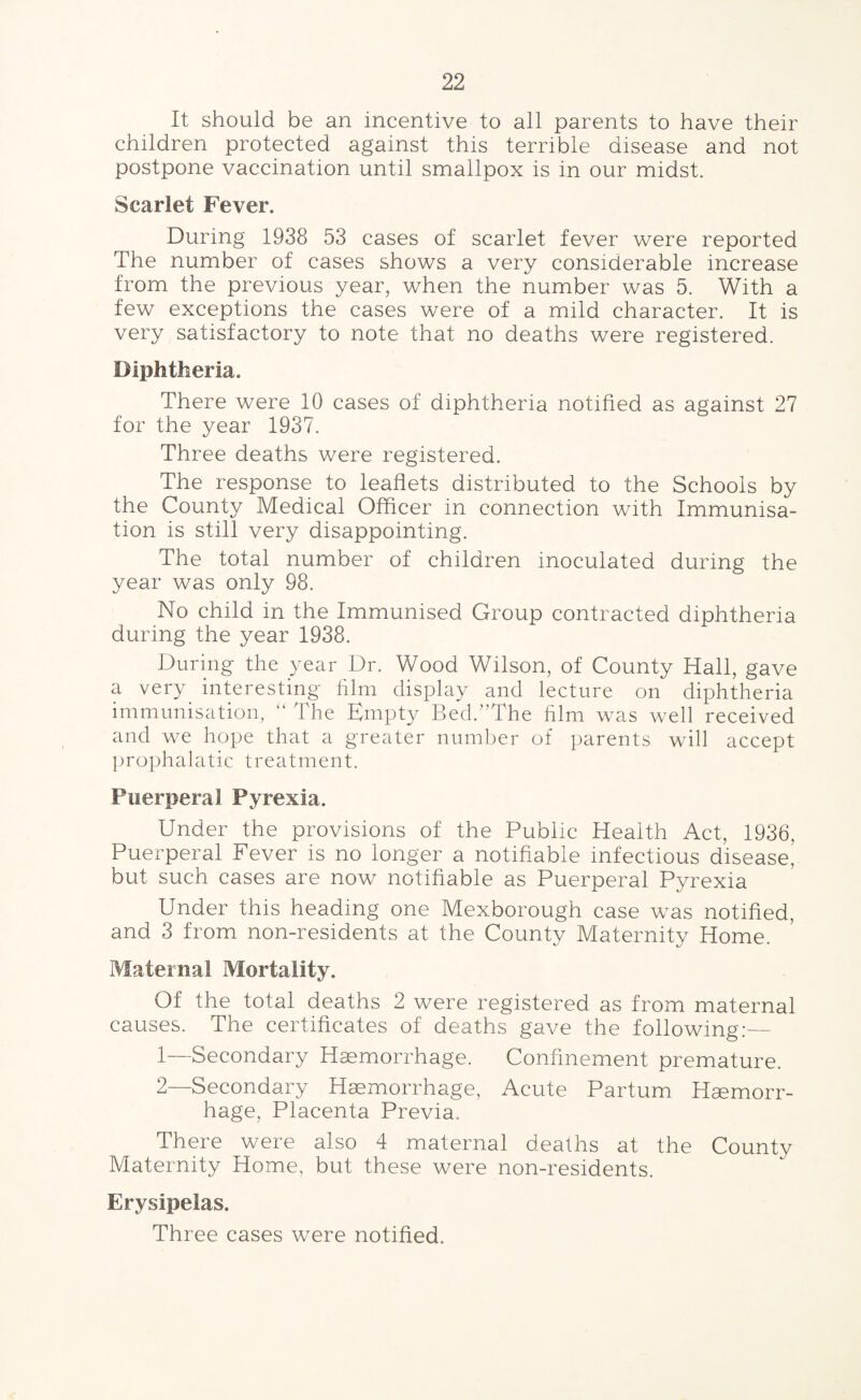 It should be an incentive to all parents to have their children protected against this terrible disease and not postpone vaccination until smallpox is in our midst. Scarlet Fever. During 1938 53 cases of scarlet fever were reported The number of cases shows a very considerable increase from the previous year, when the number was 5. With a few exceptions the cases were of a mild character. It is very satisfactory to note that no deaths were registered. Diphtheria. There were 10 cases of diphtheria notified as against 27 for the year 1937. Three deaths were registered. The response to leaflets distributed to the Schools by the County Medical Officer in connection with Immunisa¬ tion is still very disappointing. The total number of children inoculated during the year was only 98. No child in the Immunised Group contracted diphtheria during the year 1938. During the year Dr. Wood Wilson, of County Hall, gave a very interesting film display and lecture on diphtheria immunisation, “ The Empty Bed.”The him was well received and we hope that a greater number of parents will accept prophalatic treatment. Puerperal Pyrexia. Under the provisions of the Public Health Act, 1936, Puerperal Fever is no longer a notifiable infectious disease, but such cases are now notifiable as Puerperal Pyrexia Under this heading one Mexborough case was notified, and 3 from non-residents at the County Maternity Home. Maternal Mortality. Of the total deaths 2 were registered as from maternal causes. The certificates of deaths gave the following:— 1— Secondary Haemorrhage. Confinement premature. 2— Secondary Haemorrhage, Acute Partum Haemorr¬ hage, Placenta Previa. There were also 4 maternal deaths at the County Maternity Home, but these were non-residents. Erysipelas. Three cases were notified.