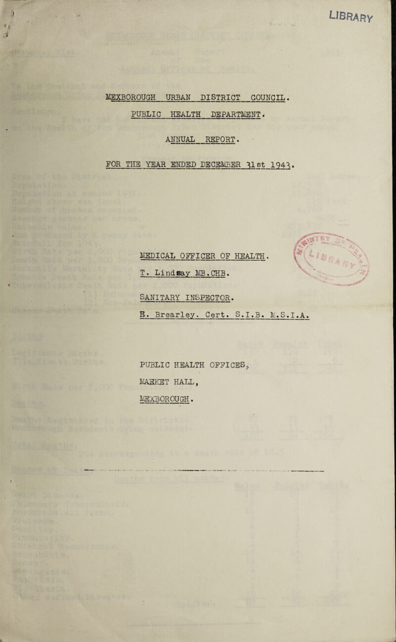 library MEXBOROUGH_URBAN_DISTRICT_COUNCIL. PUBLIC HEALTH_DEPARTMENT, ANNUAL_REPORT. FOR THE YEAR ENDED DECEMBER Mst 194^. MEDICAL OFFICER OF HEALTH T. Lindsay MB.CHB. SANITARY INSPECTOR. B. Brearley. Cert. S.I.B. M.S.I.A. PUBLIC HEALTH OFFICES? MARKET HALL, MEXBOROUGH