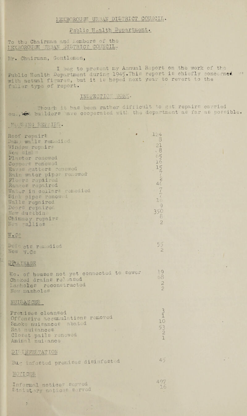 Publix Jlna l t h D op a r tment To the Chairman and . embers of the IEX30R0UGH JR 13 AH DISTRICT COUNCIL. I:r. Chairman, Gent 1 omen, I )og to present my Annual Report on the work of the Public Health Department during 1945.This report is chiefly concerned witVi actual figures, but it is hoped next year to revert to the fuller typo of report. INSPECT IOi: .YORK. a on :h it has been rather difficult to get; repairs carried, ou. ,>6^. builders 'lave cooperated witl the deportment as .1ar as possible - r: ENG REI. IRS. Roof repairh Dam ) walIs remedi od Window repairs N©\; sinks. Plaster renewed Coppers renewed Ear0s guttors ron owed Rain waiter pipes renewed Floors repaired Ra n e s r e pair e d Ui :«jr in cellar £ remedied Si 1 ■ k pipe s ren ewed 17a 11s repaired Doors r epair ed New dustbin. Chi mn e. y r epa i r s Hon -gullies W*_Cs Dc 1 e ct s rened i ed Hew ’y.Cs 124 3 21 8 15 rn 2 4^ r; 1 r; ( 16 9 35° 8 2 55 2 Drainage $Jo. of houses, not yet connected to sewer Choked drains re7 jasod manholes reconstructed Hov.r manholes HUIBARGES Premises cleansed Offensive accumulations removed Smoke nuisances abated Rat nuisances Closet pails, renewed An. i m a 1. nuisance DI; H AFEBTATIOH Bug infested premises disinfest d HOT ICES Informal notices served Sts-tut >ry notices served 3 1 10 53 2 1 45 497 16