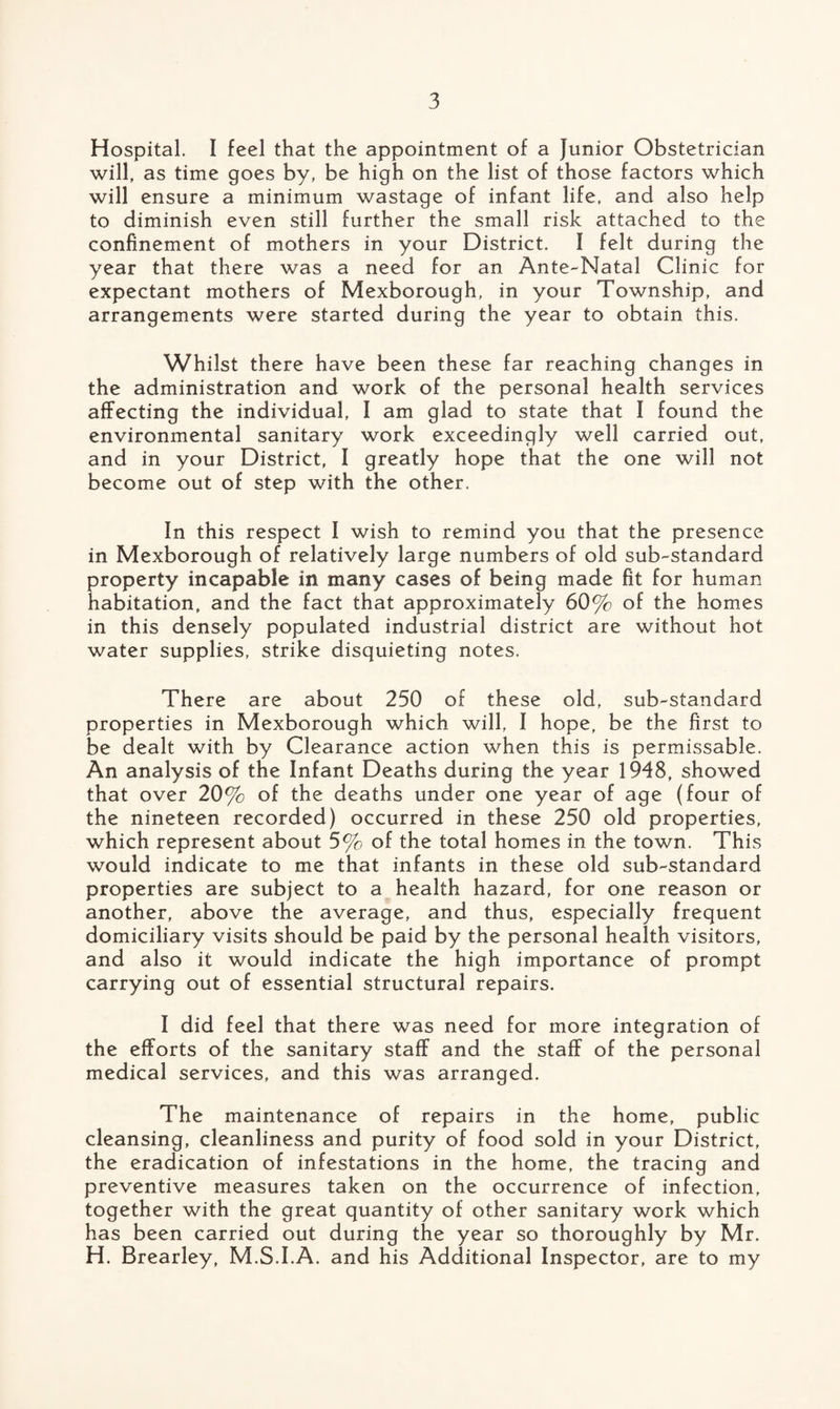 Hospital. I feel that the appointment of a Junior Obstetrician will, as time goes by, be high on the list of those factors which will ensure a minimum wastage of infant life, and also help to diminish even still further the small risk attached to the confinement of mothers in your District. I felt during the year that there was a need for an Ante-Natal Clinic for expectant mothers of Mexborough, in your Township, and arrangements were started during the year to obtain this. Whilst there have been these far reaching changes in the administration and work of the personal health services affecting the individual, I am glad to state that I found the environmental sanitary work exceedingly well carried out, and in your District, I greatly hope that the one will not become out of step with the other. In this respect I wish to remind you that the presence in Mexborough of relatively large numbers of old sub-standard property incapable in many cases of being made fit for human habitation, and the fact that approximately 60% of the homes in this densely populated industrial district are without hot water supplies, strike disquieting notes. There are about 250 of these old, sub-standard properties in Mexborough which will, I hope, be the first to be dealt with by Clearance action when this is permissable. An analysis of the Infant Deaths during the year 1948, showed that over 20% of the deaths under one year of age (four of the nineteen recorded) occurred in these 250 old properties, which represent about 5% of the total homes in the town. This would indicate to me that infants in these old sub-standard properties are subject to a health hazard, for one reason or another, above the average, and thus, especially frequent domiciliary visits should be paid by the personal health visitors, and also it would indicate the high importance of prompt carrying out of essential structural repairs. I did feel that there was need for more integration of the efforts of the sanitary staff and the staff of the personal medical services, and this was arranged. The maintenance of repairs in the home, public cleansing, cleanliness and purity of food sold in your District, the eradication of infestations in the home, the tracing and preventive measures taken on the occurrence of infection, together with the great quantity of other sanitary work which has been carried out during the year so thoroughly by Mr. H. Brearley, M.S.I.A. and his Additional Inspector, are to my