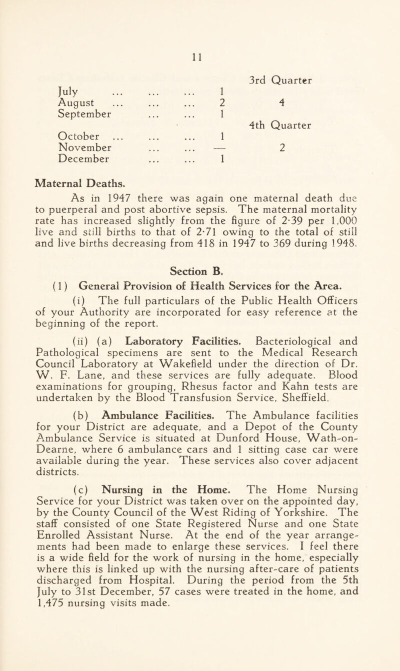 3rd Quarter July August September October November December Maternal Deaths* As in 1947 there was again one maternal death due to puerperal and post abortive sepsis. The maternal mortality rate has increased slightly from the figure of 2*39 per 1,000 live and still births to that of 2-71 owing to the total of still and live births decreasing from 418 in 1947 to 369 during 1948. Section B* (1) General Provision of Health Services for the Area* (i) The full particulars of the Public Health Officers of your Authority are incorporated for easy reference at the beginning of the report. (ii) (a) Laboratory Facilities* Bacteriological and Pathological specimens are sent to the Medical Research Council Laboratory at Wakefield under the direction of Dr. W. F. Lane, and these services are fully adequate. Blood examinations for grouping. Rhesus factor and Kahn tests are undertaken by the Blood Transfusion Service, Sheffield. (b) Ambulance Facilities* The Ambulance facilities for your District are adequate, and a Depot of the County Ambulance Service is situated at Dunford House, Wath-on- Dearne, where 6 ambulance cars and 1 sitting case car were available during the year. These services also cover adjacent districts. (c) Nursing in the Home* The Home Nursing Service for your District was taken over on the appointed day, by the County Council of the West Riding of Yorkshire. The staff consisted of one State Registered Nurse and one State Enrolled Assistant Nurse. At the end of the year arrange¬ ments had been made to enlarge these services. I feel there is a wide field for the work of nursing in the home, especially where this is linked up with the nursing after-care of patients discharged from Hospital. During the period from the 5th July to 31st December, 57 cases were treated in the home, and 1,475 nursing visits made. 2 4 1 4th Quarter 1 2 1