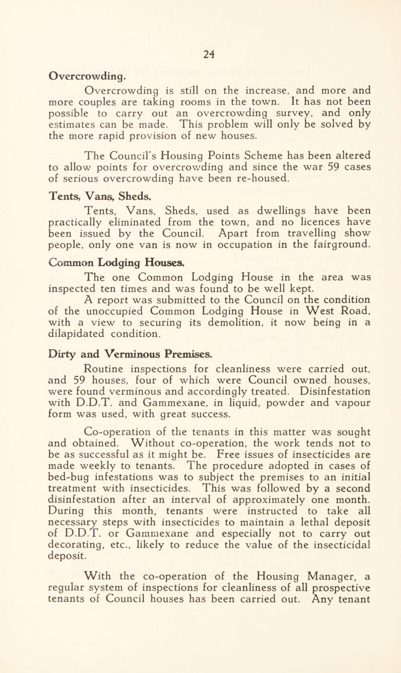 Overcrowding, Overcrowding is still on the increase, and more and more couples are taking rooms in the town. It has not been possible to carry out an overcrowding survey, and only estimates can be made. This problem will only be solved by the more rapid provision of new houses. The Council’s Housing Points Scheme has been altered to allow points for overcrowding and since the war 59 cases of serious overcrowding have been re-housed. Tents, Vans, Sheds, Tents, Vans, Sheds, used as dwellings have been practically eliminated from the town, and no licences have been issued by the Council. Apart from travelling show people, only one van is now in occupation in the fairground. Common Lodging Houses, The one Common Lodging House in the area was inspected ten times and was found to be well kept. A report was submitted to the Council on the condition of the unoccupied Common Lodging House in West Road, with a view to securing its demolition, it now being in a dilapidated condition. Dirty and Verminous Premises, Routine inspections for cleanliness were carried out, and 59 houses, four of which were Council owned houses, were found verminous and accordingly treated. Disinfestation with D.D.T. and Gammexane, in liquid, powder and vapour form was used, with great success. Co-operation of the tenants in this matter was sought and obtained. Without co-operation, the work tends not to be as successful as it might be. Free issues of insecticides are made weekly to tenants. The procedure adopted in cases of bed-bug infestations was to subject the premises to an initial treatment with insecticides. This was followed by a second disinfestation after an interval of approximately one month. During this month, tenants were instructed to take all necessary steps with insecticides to maintain a lethal deposit of D.D.T. or Gammexane and especially not to carry out decorating, etc., likely to reduce the value of the insecticidal deposit. With the co-operation of the Housing Manager, a regular system of inspections for cleanliness of all prospective tenants of Council houses has been carried out. Any tenant