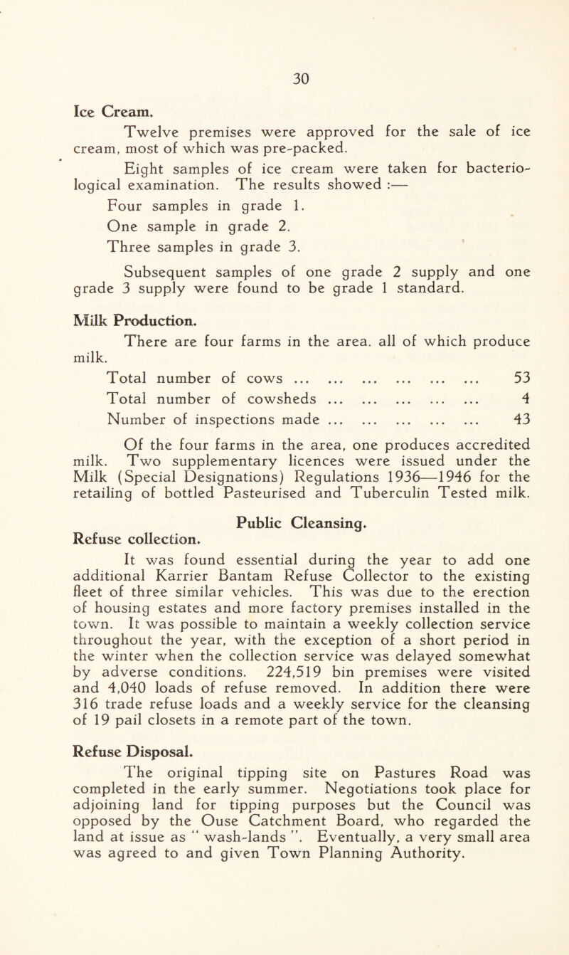 Ice Cream. Twelve premises were approved for the sale of ice cream, most of which was pre-packed. Eight samples of ice cream were taken for bacterio¬ logical examination. The results showed :— Four samples in grade 1. ♦ One sample in grade 2. Three samples in grade 3. Subsequent samples of one grade 2 supply and one grade 3 supply were found to be grade 1 standard. Milk Production. There are four farms in the area, all of which produce milk. Total number of cows. 53 Total number of cowsheds. 4 Number of inspections made. 43 Of the four farms in the area, one produces accredited milk. Two supplementary licences were issued under the Milk (Special Designations) Regulations 1936—1946 for the retailing of bottled Pasteurised and Tuberculin Tested milk. Public Cleansing. Refuse collection. It v/as found essential during the year to add one additional Karrier Bantam Refuse Collector to the existing fleet of three similar vehicles. This was due to the erection of housing estates and more factory premises installed in the town. It was possible to maintain a weekly collection service throughout the year, with the exception of a short period in the winter when the collection service was delayed somewhat by adverse conditions. 224,519 bin premises were visited and 4,040 loads of refuse removed. In addition there were 316 trade refuse loads and a weekly service for the cleansing of 19 pail closets in a remote part of the town. Refuse Disposal. The original tipping site on Pastures Road was completed in the early summer. Negotiations took place for adjoining land for tipping purposes but the Council was opposed by the Ouse Catchment Board, who regarded the land at issue as “ wash-lands Eventually, a very small area was agreed to and given Town Planning Authority.