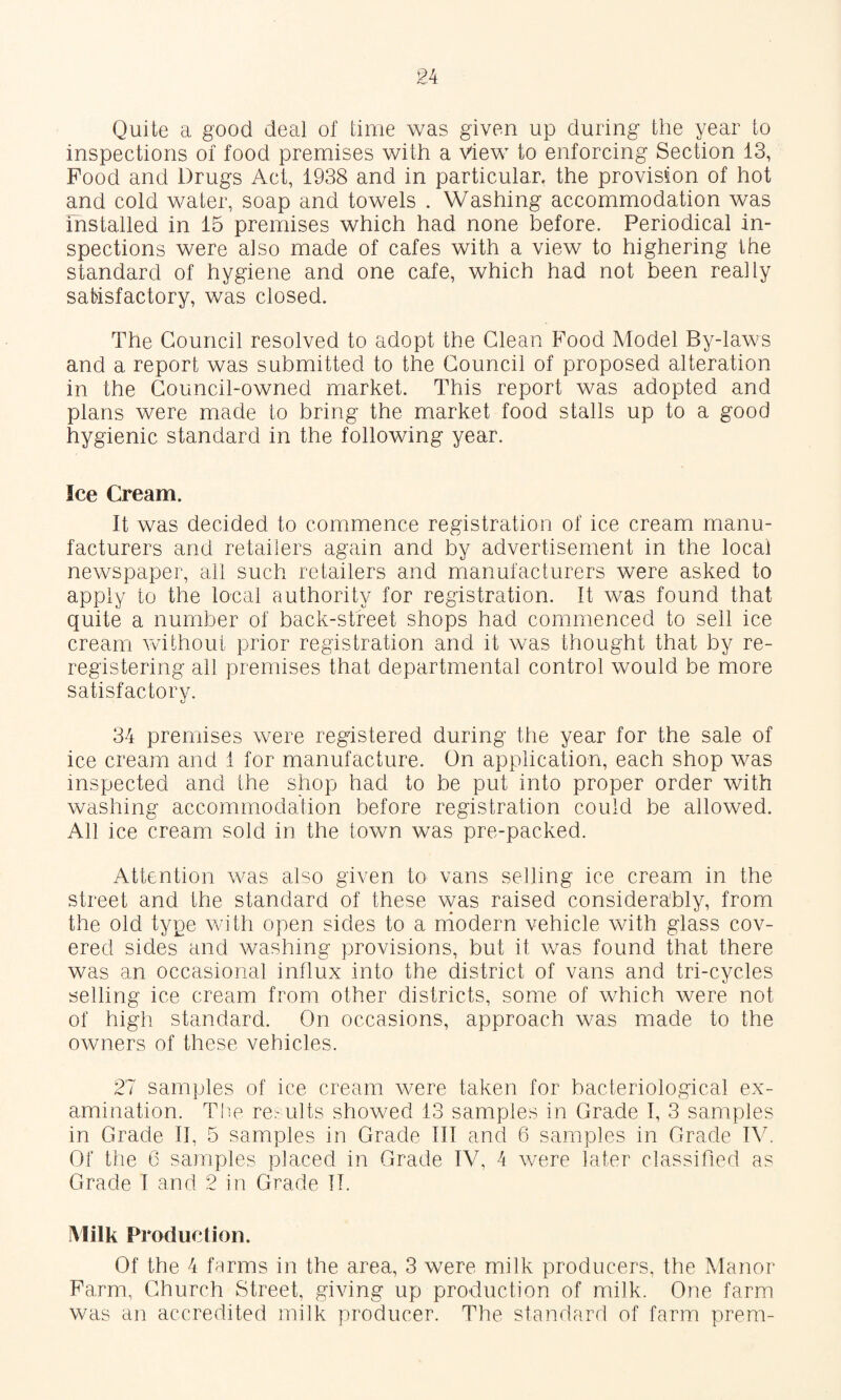 Quite a good deal of time was given up during the year to inspections of food premises with a View to enforcing Section 13, Food and Drugs Act, 1938 and in particular, the provision of hot and cold water, soap and towels . Washing accommodation was installed in 15 premises which had none before. Periodical in¬ spections were also made of cafes with a view to highering the standard of hygiene and one cafe, which had not been really satisfactory, was closed. The Council resolved to adopt the Glean Food Model By-laws and a report was submitted to the Council of proposed alteration in the Council-owned market. This report was adopted and plans were made to bring the market food stalls up to a good hygienic standard in the following year. Ice Cream. It was decided to commence registration of ice cream manu¬ facturers and retailers again and by advertisement in the local newspaper, all such retailers and manufacturers were asked to apply to the local authority for registration. It was found that quite a number of back-street shops had commenced to sell ice cream without prior registration and it was thought that by re¬ registering all premises that departmental control would be more satisfactorv. 34 premises were registered during the year for the sale of ice cream and 1 for manufacture. On application, each shop was inspected and the shop had to be put into proper order with washing accommodation before registration could be allowed. All ice cream sold in the town was pre-packed. Attention was also given to vans selling ice cream in the street and the standard of these vcas raised considerably, from the old type with open sides to a modern vehicle with glass cov¬ ered sides and washing provisions, but it was found that there was an occasional influx into the district of vans and tri-cycles selling ice cream from other districts, some of which were not of high standard. On occasions, approach was made to the owners of these vehicles. 27 samples of ice cream were taken for bacteriological ex¬ amination. The re.' ults showed 13 samples in Grade I, 3 samples in Grade II, 5 samples in Grade III and 6 samples in Grade R7 Of the 6 samples piaced in Grade IV, 4 were later classified as Grade I and 2 in Grade IT. Milk Production. Of the 4 farms in the area, 3 were milk producers, the Manor Farm, Church Street, giving up production of milk. One farm was an accredited milk producer. The standard of farm prem-